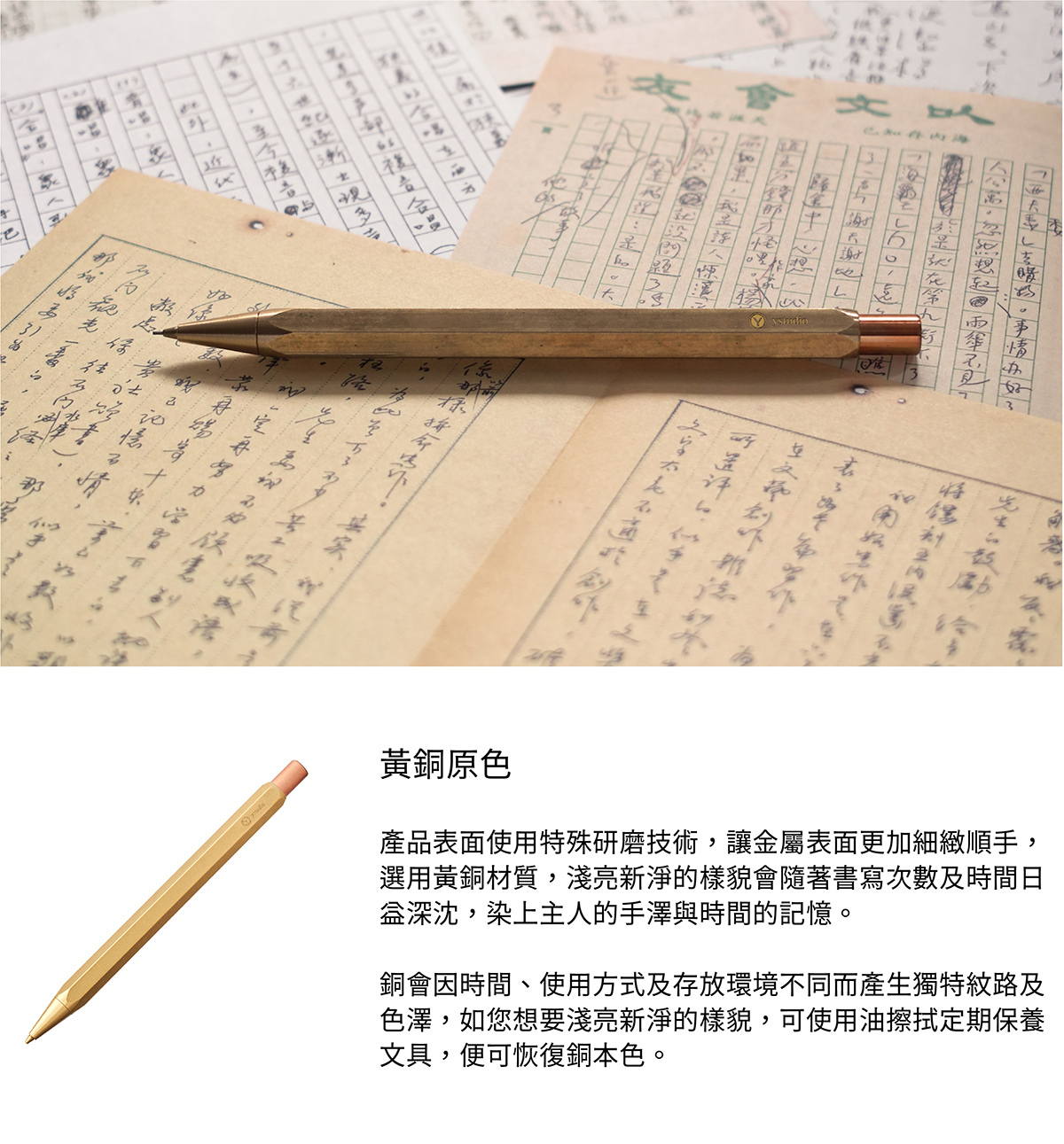 黃銅原色，產品表面使用特殊研磨技術，讓金屬表面更加細緻順手，選用黃銅材質，淺亮新淨的樣貌會隨著書寫次數及時間日益深沈，染上主人的手澤與時間的記憶。銅會因時間、使用方式及存放環境不同而產生獨特紋路及色澤，如您想要淺亮新淨的樣貌，可使用油擦拭定期保養文具，便可恢復銅本色。