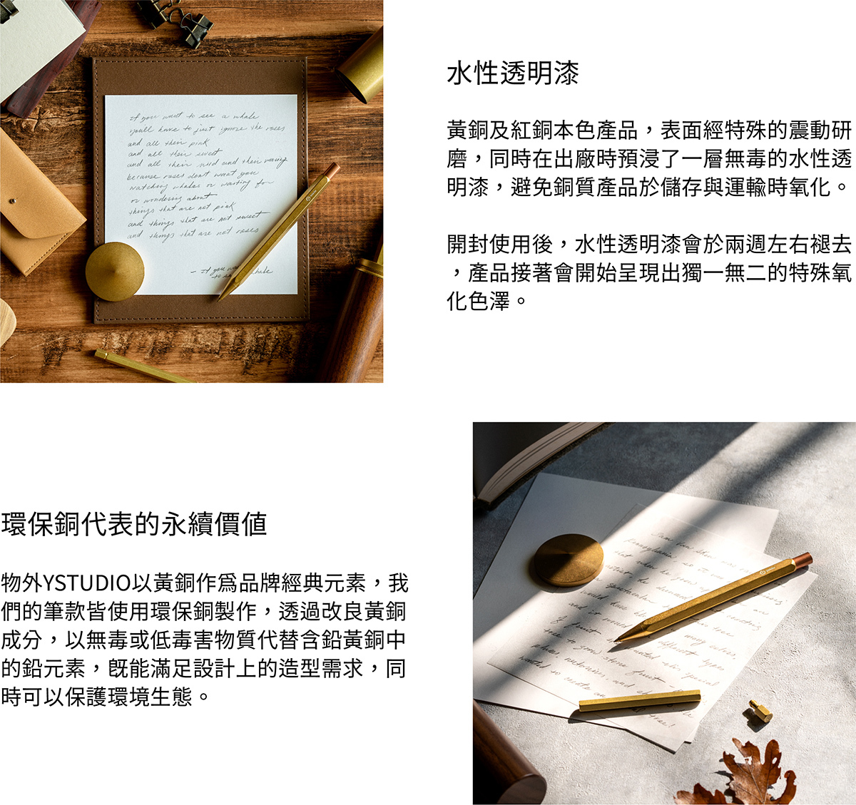 水性透明漆，黃銅及紅銅本色產品，表面經過特殊的震動研磨，同時在出廠時預浸了一層無毒的水性透明漆，避免銅質產品於儲存與運輸時氧化。開封使用後，水性透明漆會於兩週左右褪去，產品接著會開始呈現出獨一無二的特殊氧化色澤。環保銅，物外YSTUDIO以黃銅作為品牌經典元素，我們的筆款皆使用環保銅製作，透過改良黃銅成分，以無毒或低毒害物質代替含鉛黃銅中的鉛元素，既能滿足設計上的造型需求，同時可以保護環境生態。