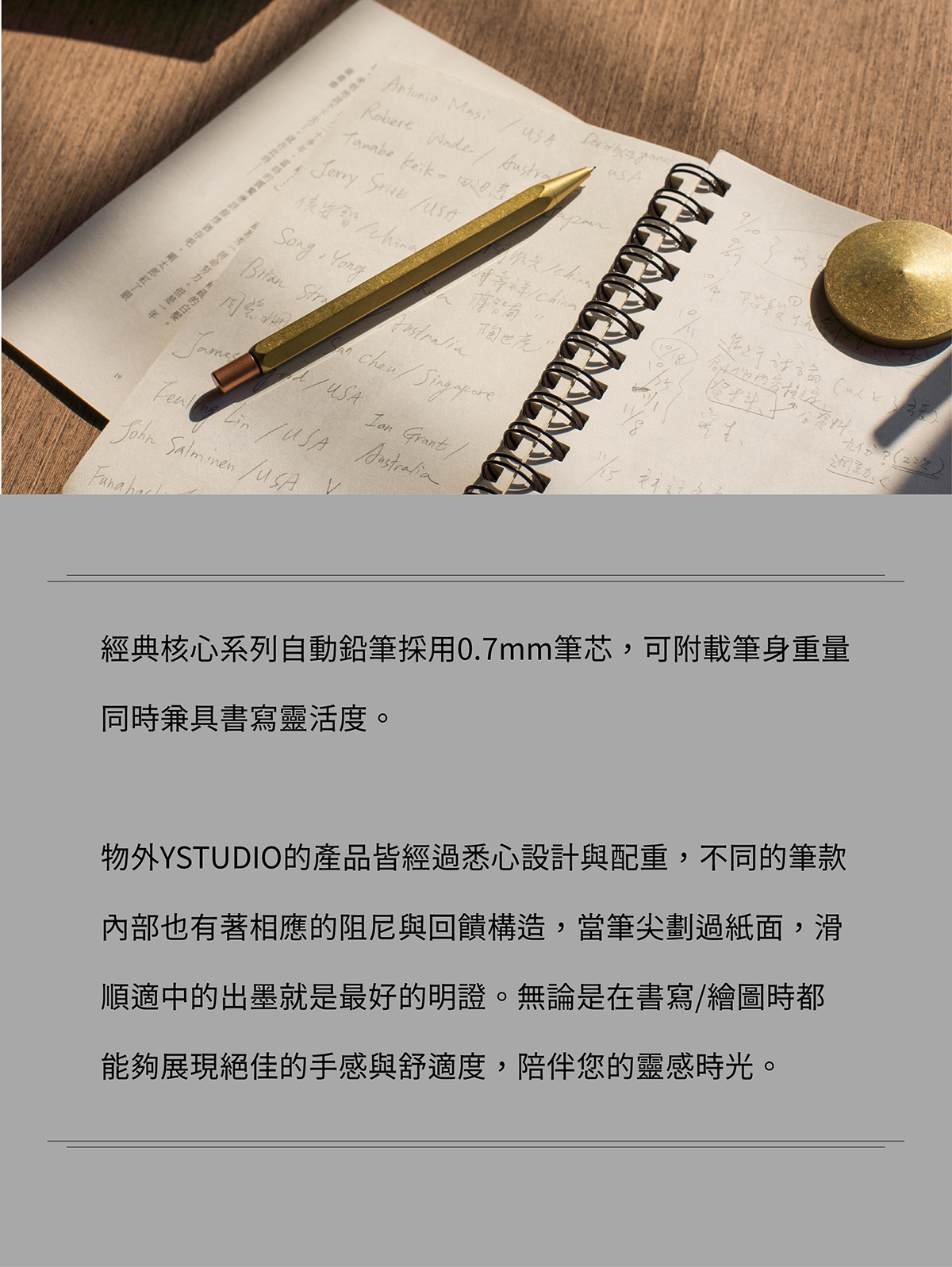 經典核心系列自動鉛筆採用0.7mm筆芯，可附載筆身重量同時兼具書寫靈活度。物外YSTUDIO的產品皆經過悉心設計與配重，不同的筆款內部也有著相應的阻尼與回饋構造，當筆尖劃過紙面，滑順適中的出墨就是最好的明證。無論是在書寫/繪圖時都能夠展現絕佳的手感與舒適度，陪伴您的靈感時光。