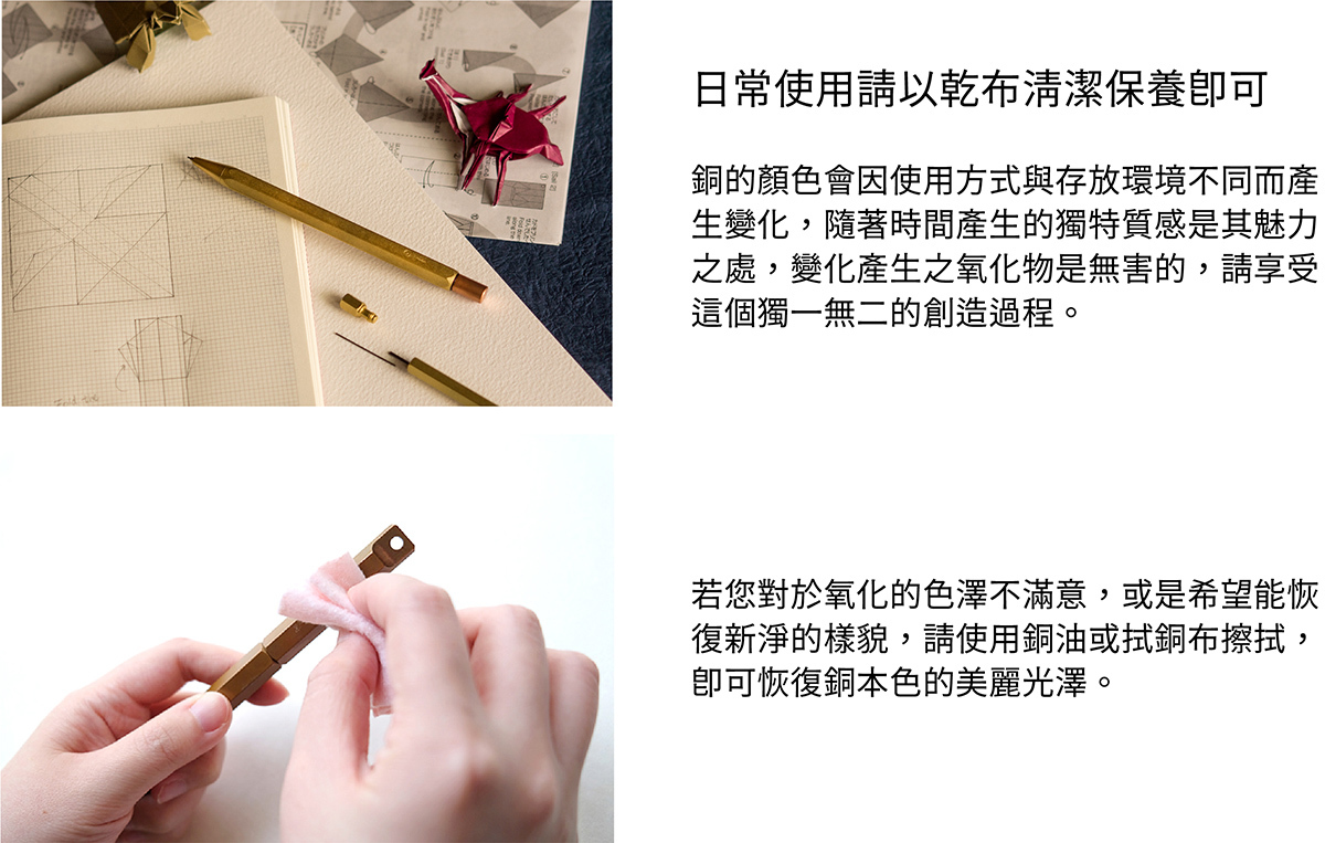 日常使用請以乾布清潔保養即可。銅的顏色會因使用方式與存放環境不同而產生變化，隨著時間產生的獨特質感是其魅力之處，變化產生之氧化物是無害的，請享受這個獨一無二的創造過程。若您對於氧化的色澤不滿意，或是希望能恢復新淨的樣貌，請使用銅油與厚紙巾擦拭，即可恢復銅本色的美麗光澤。