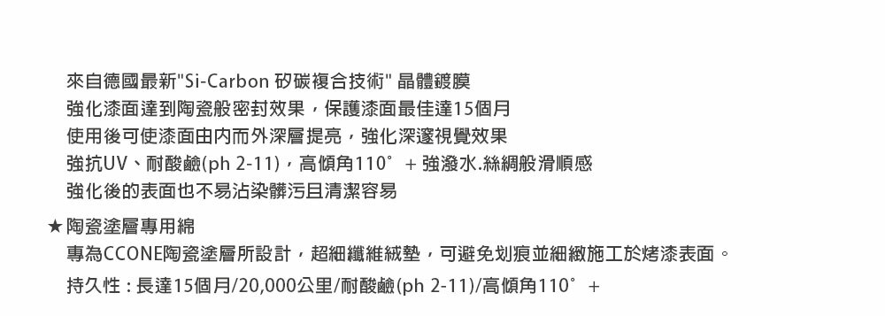 來自德國最新Si-Carbon 碳複合技術 晶體鍍膜強化漆面達到陶瓷般密封效果,保護漆面最佳達15個月使用後可使漆面由内而外深層提亮,強化深邃視覺效果強抗UV、耐酸鹼(ph 2-11),高傾角110°+強潑水.絲綢般滑順感強化後的表面也不易沾染髒污且清潔容易陶瓷塗層專用綿專為CCONE陶瓷塗層所設計,超細纖維絨墊,可避免划痕並細緻施工於烤漆表面。持久性:長達15個月/20,000公里/耐酸鹼(ph2-11)/高傾角110°+