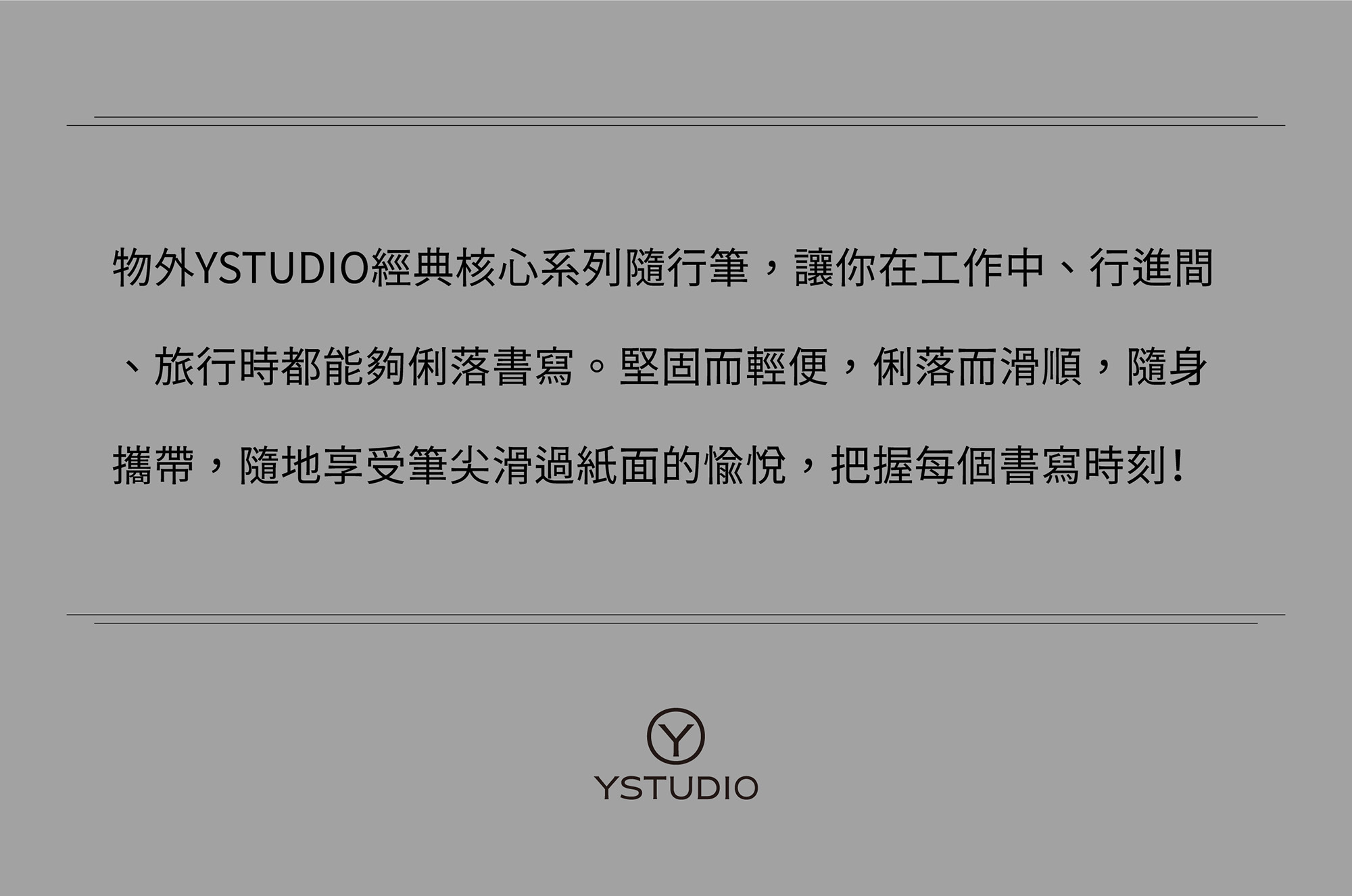 物外YSTUDIO經典核心系列隨行筆,讓你在工作中、行進間、旅行時都能夠俐落書寫。堅固而輕便,俐落而滑順,隨身攜帶,隨地享受筆尖滑過紙面的愉悅,把握每個書寫時刻!