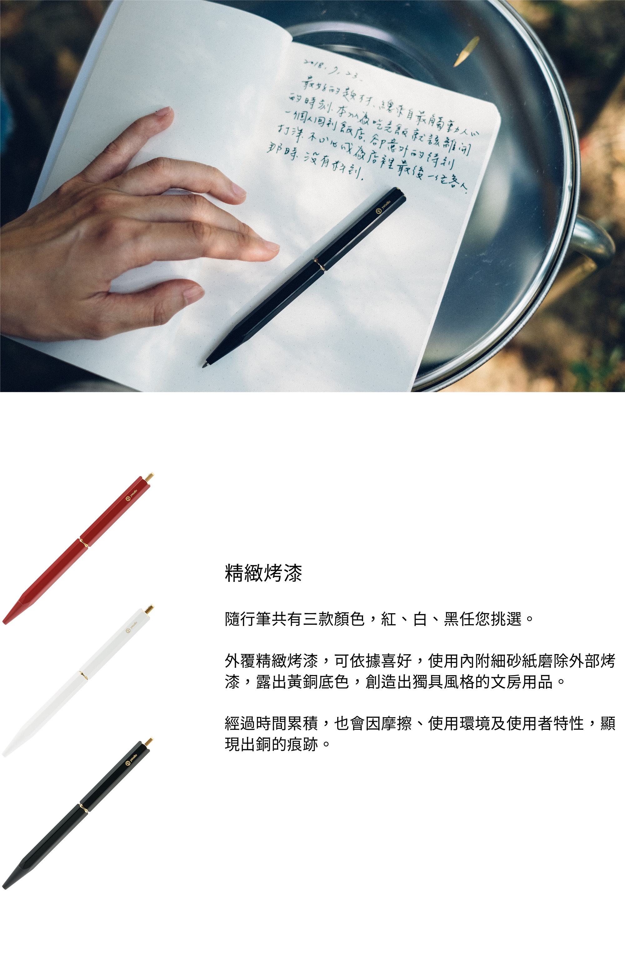隨行筆共有三款顏色,紅、白、黑任您挑選。外覆精緻烤漆,可依據喜好,使用內附細砂紙磨除外部烤漆,露出黃銅底色,創造出獨具風格的文房用品。經過時間累積,也會因摩擦、使用環境及使用者特性,顯現出銅的痕跡。