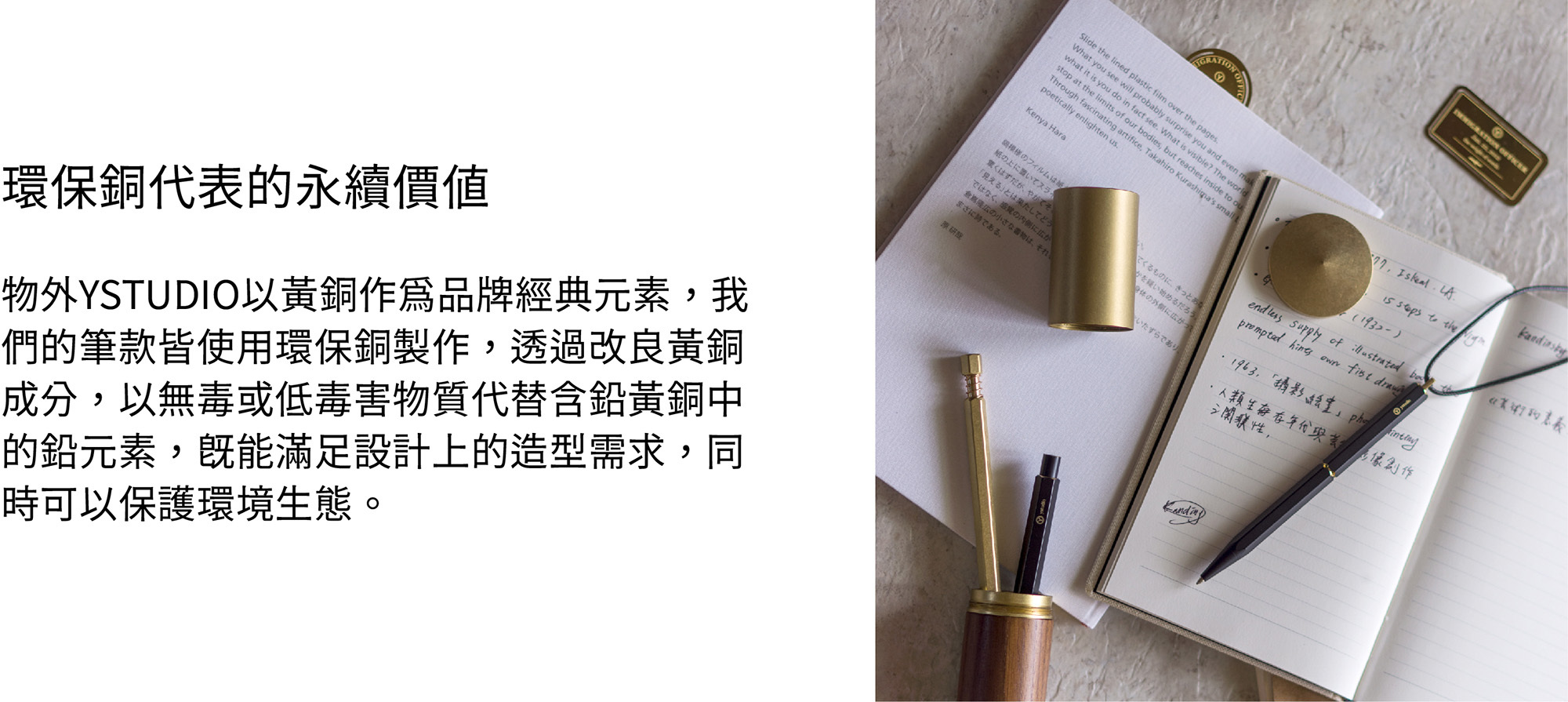 水性透明漆黃銅及紅銅本色產品,表面經過特殊的震動研磨,同時在出廠時預浸了一層無毒的水性透明漆,避免銅質產品於儲存與運輸時氧化。開封使用後,水性透明漆會於兩週左右褪去,產品接著會開始呈現出獨一無二的特殊氧化色澤。環保銅物外YSTUDIO以黃銅作為品牌經典元素,我們的筆款皆使用環保銅製作,透過改良黃銅成分,以無毒或低毒害物質代替含鉛黃銅中的鉛元素,既能滿足設計上的造型需求,同時可以保護環境生態。