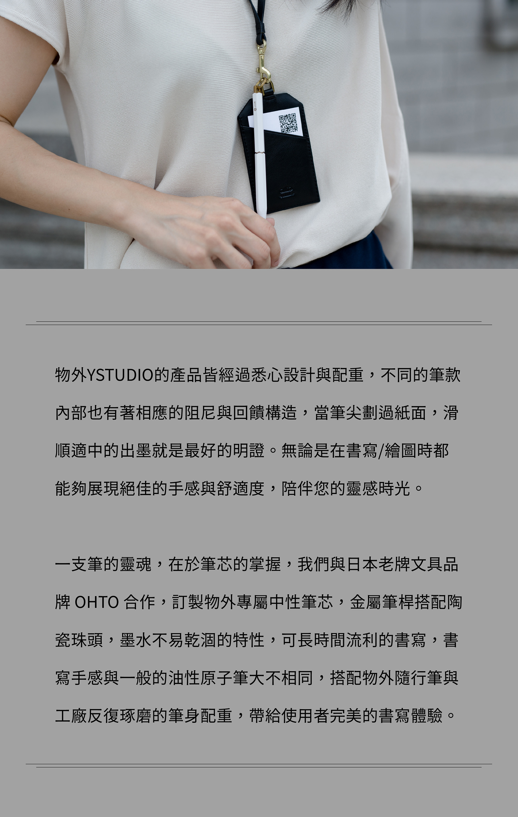 物外YSTUDIO的產品皆經過悉心設計與配重,不同的筆款內部也有著相應的阻尼與回饋構造,當筆尖劃過紙面,滑順適中的出墨就是最好的明證。無論是在書寫/繪圖時都能夠展現絕佳的手感與舒適度,陪伴您的靈感時光。一支筆的靈魂,在於筆芯的掌握,我們與日本老牌文具品牌 OHTO 合作,訂製物外專屬中性筆芯,金屬筆桿搭配陶瓷珠頭,墨水不易乾涸的特性,可長時間流利的書寫,書寫手感與一般的油性原子筆大不相同,搭配物外隨行筆與工廠反復琢磨的筆身配重,帶給使用者完美的書寫體驗。