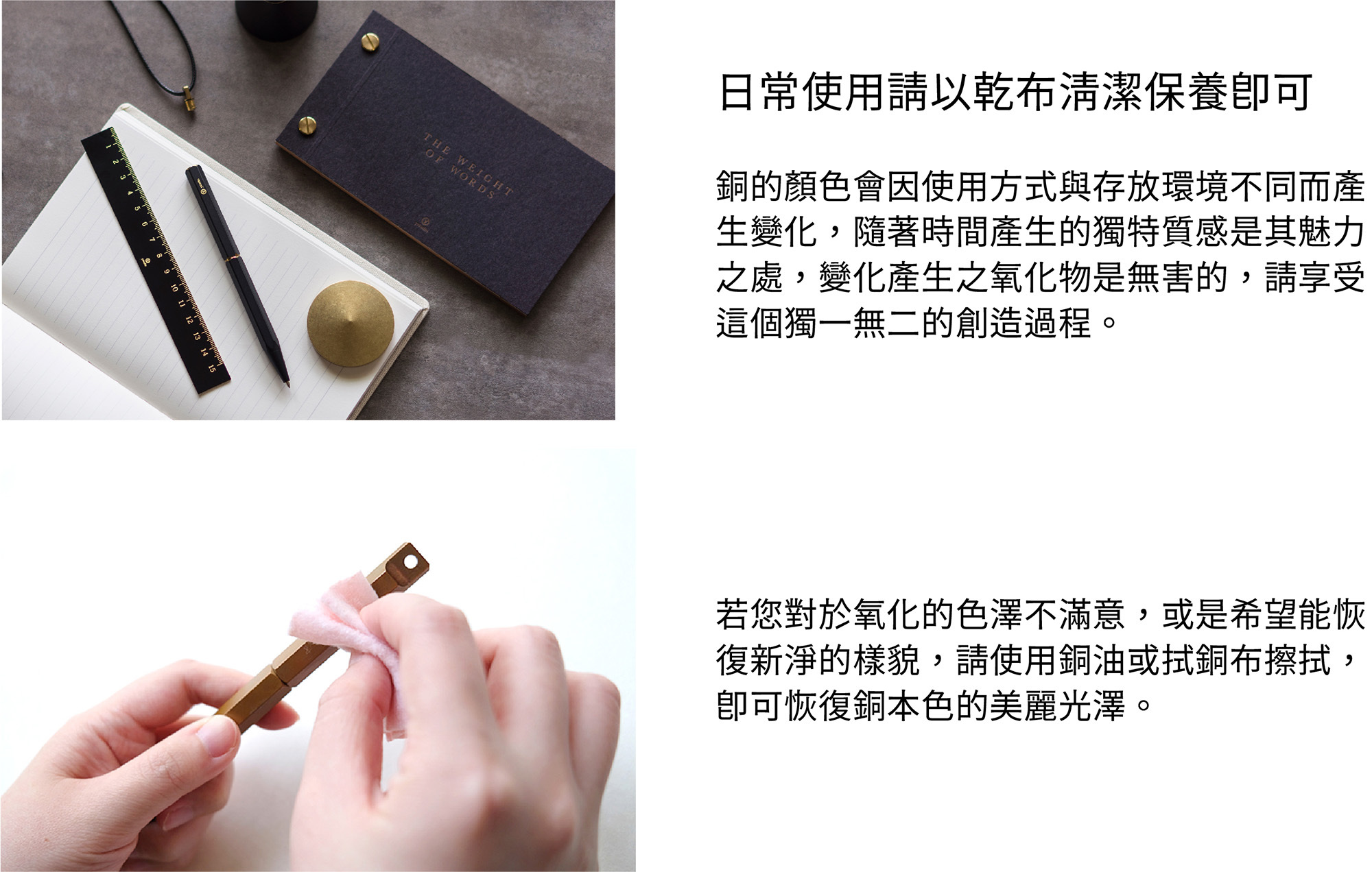 保養方式日常使用請以乾布清潔保養即可。銅的顏色會因使用方式與存放環境不同而產生變化,隨著時間產生的獨特質感是其魅力之處,變化產生之氧化物是無害的,請享受這個獨一無二的創造過程。若您對於氧化的色澤不滿意,或是希望能恢復新淨的樣貌,請使用銅油與厚紙巾擦拭,即可恢復銅本色的美麗光澤。