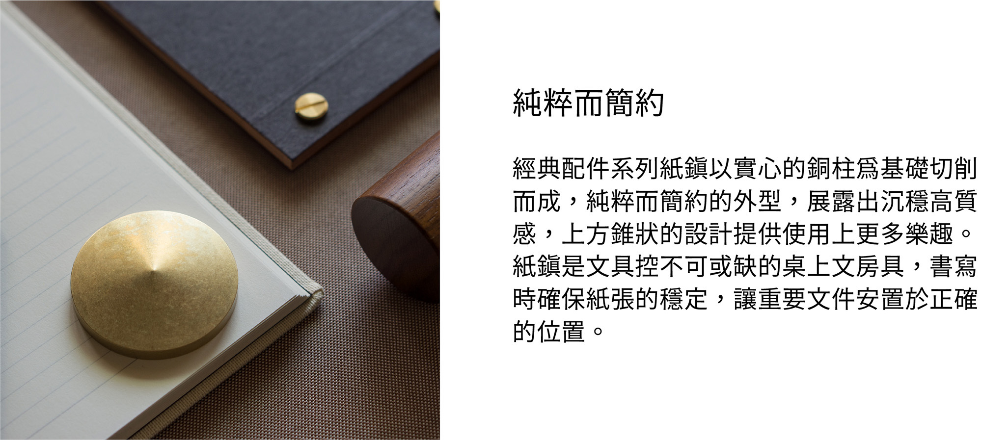 經典配件系列紙鎮以實心的銅柱為基礎切削而成，純粹而簡約的外型，展露出沉穩高質感，上方錐狀的設計提供使用上更多樂趣。紙鎮是文具控不可或缺的桌上文房具，書寫時確保紙張的穩定，讓重要文件安置於正確的位置。