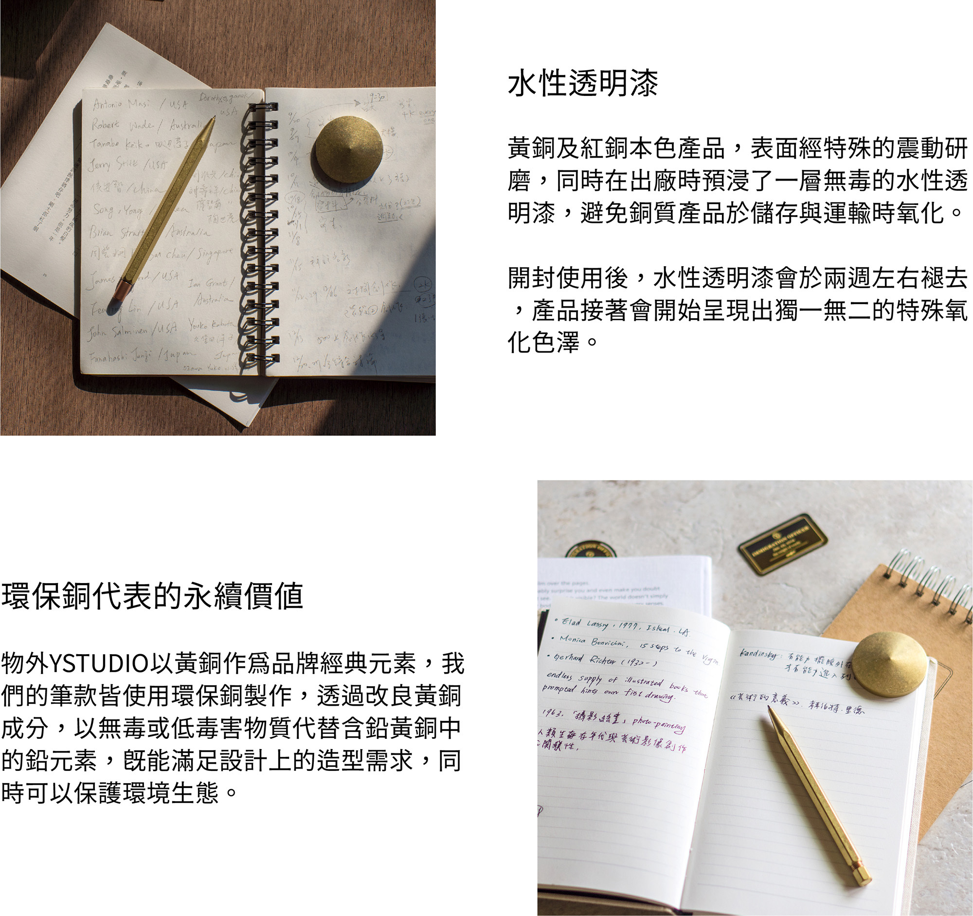 黃銅及紅銅本色產品，表面經過特殊的震動研磨，同時在出廠時預浸了一層無毒的水性透明漆，避免銅質產品於儲存與運輸時氧化。開封使用後，水性透明漆會於兩週左右褪去，產品接著會開始呈現出獨一無二的特殊氧化色澤。物外YSTUDIO以黃銅作為品牌經典元素，我們的筆款皆使用環保銅製作，透過改良黃銅成分，以無毒或低毒害物質代替含鉛黃銅中的鉛元素，既能滿足設計上的造型需求，同時可以保護環境生態。
