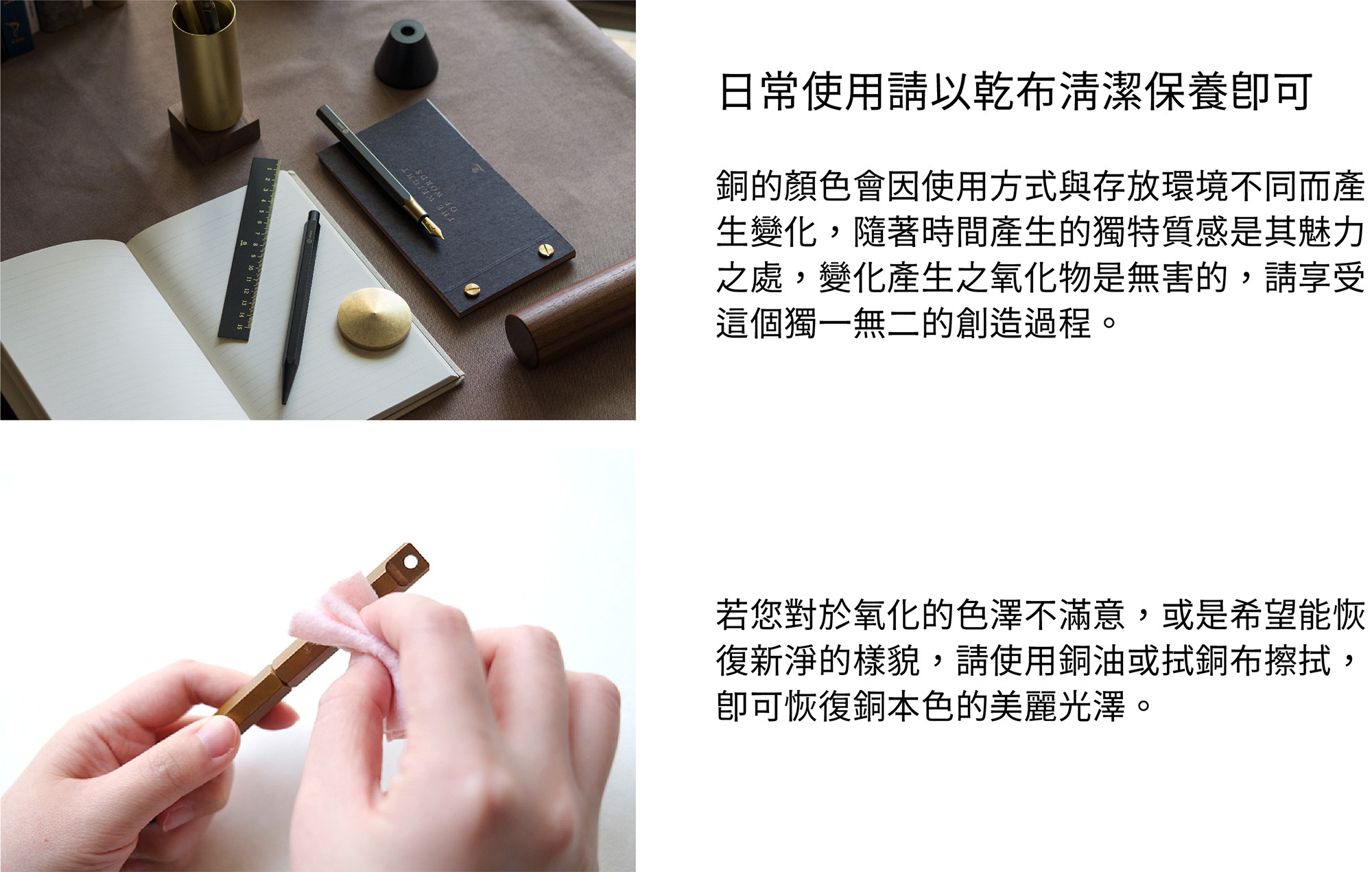 日常使用請以乾布清潔保養即可。銅的顏色會因使用方式與存放環境不同而產生變化，隨著時間產生的獨特質感是其魅力之處，變化產生之氧化物是無害的，請享受這個獨一無二的創造過程。若您對於氧化的色澤不滿意，或是希望能恢復新淨的樣貌，請使用銅油與厚紙巾擦拭，即可恢復銅本色的美麗光澤。