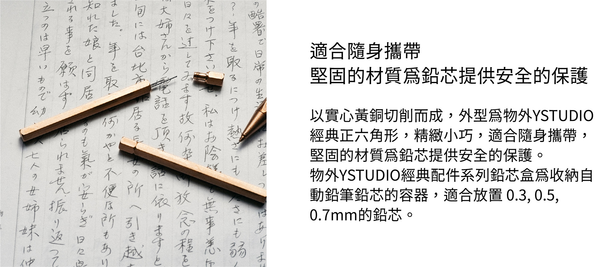 以實心黃銅切削而成，外型為物外YSTUDIO經典正六角形，精緻小巧，適合隨身攜帶，堅固的材質為鉛芯提供安全的保護。物外YSTUDIO經典配件系列鉛芯盒為收納自動鉛筆鉛芯的容器，適合放置 0.3, 0.5, 0.7mm的鉛芯。