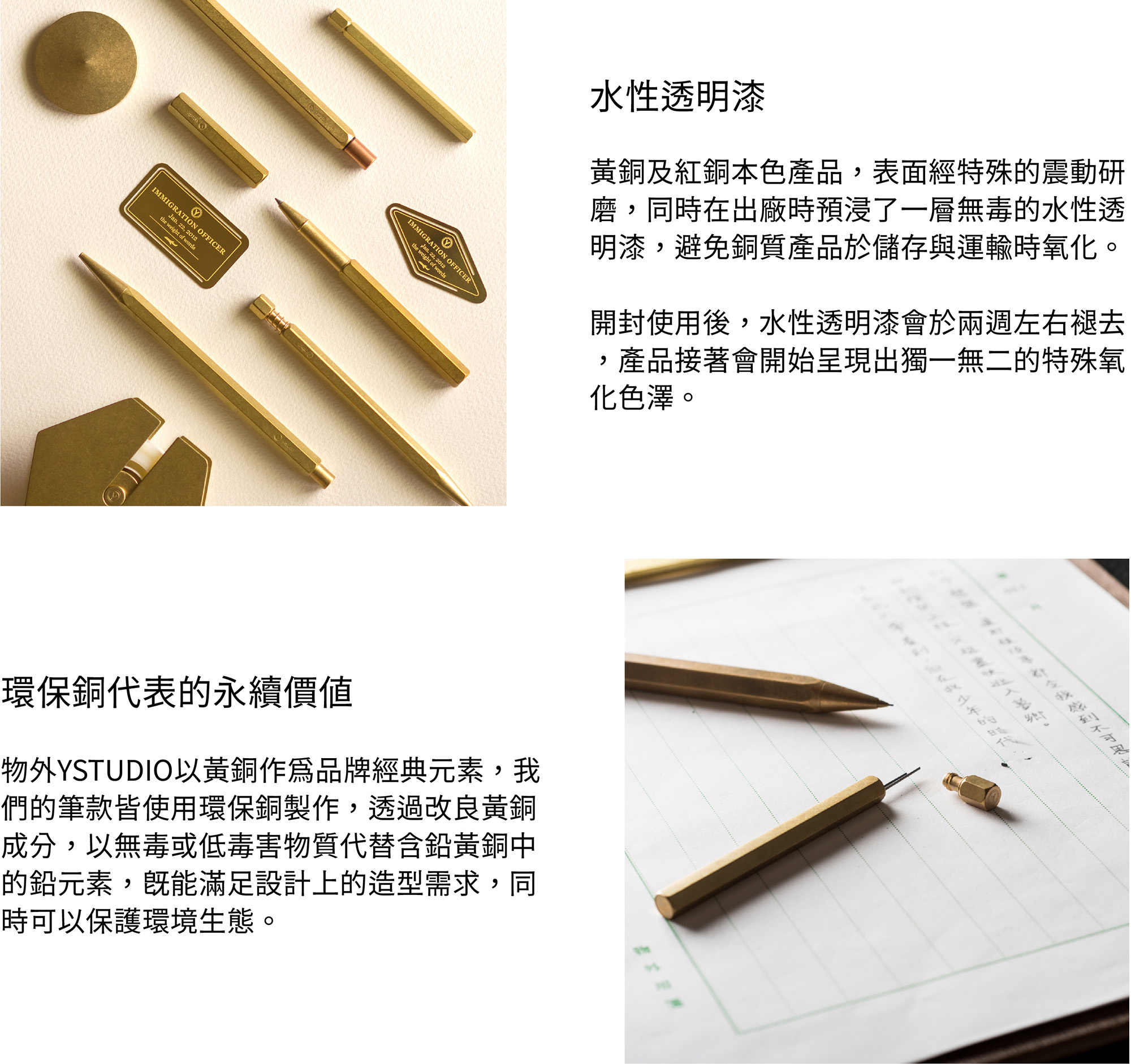 黃銅及紅銅本色產品，表面經過特殊的震動研磨，同時在出廠時預浸了一層無毒的水性透明漆，避免銅質產品於儲存與運輸時氧化。開封使用後，水性透明漆會於兩週左右褪去，產品接著會開始呈現出獨一無二的特殊氧化色澤。環保銅物外YSTUDIO以黃銅作為品牌經典元素，我們的筆款皆使用環保銅製作，透過改良黃銅成分，以無毒或低毒害物質代替含鉛黃銅中的鉛元素，既能滿足設計上的造型需求，同時可以保護環境生態。