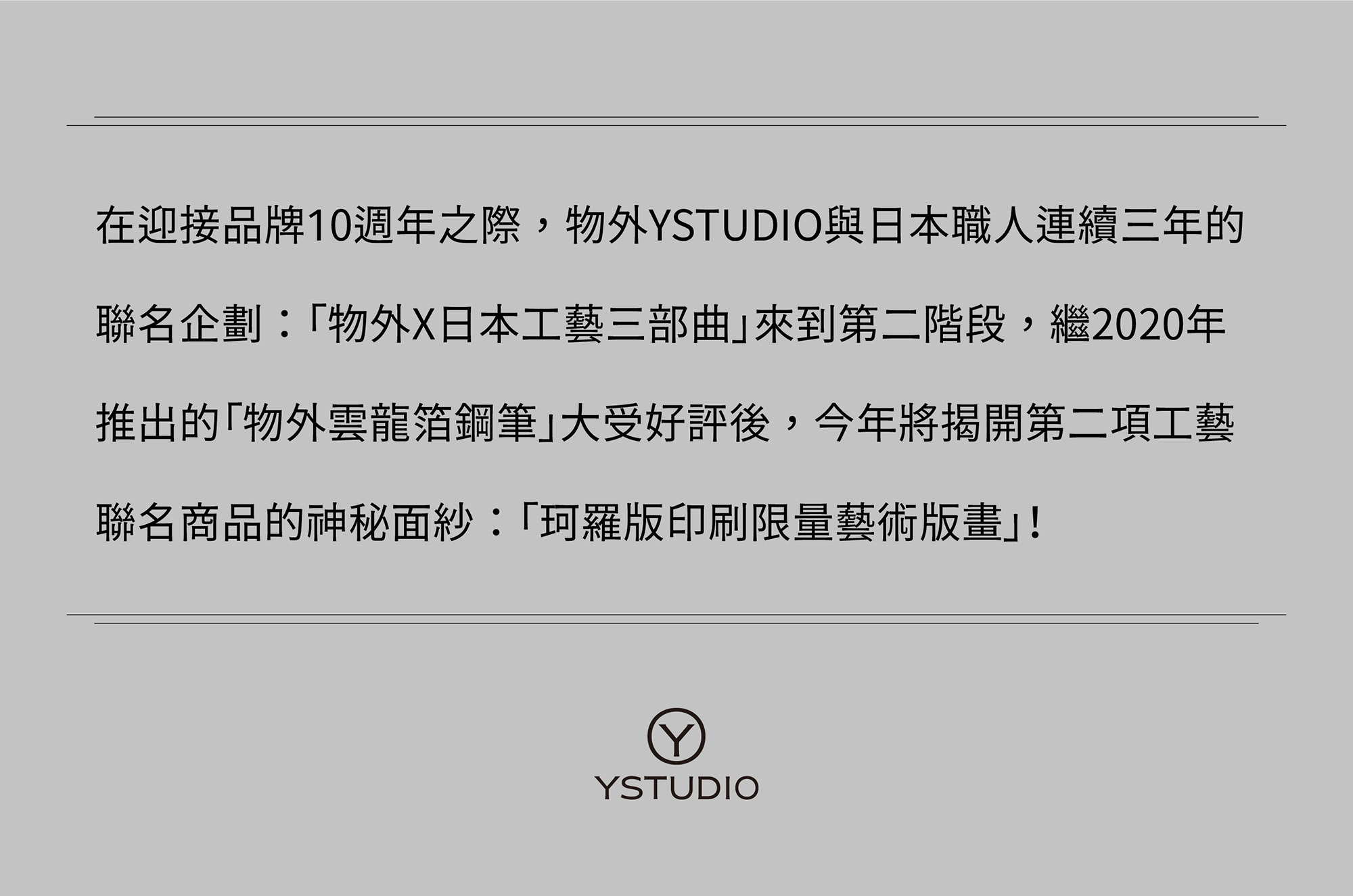 【珂羅版印刷藝術版畫:文字的重量】經典工藝系列,在迎接品牌10週年之際,物外YSTUDIO與日本職人連續三年的聯名企劃:「物外X日本工藝三部曲」來到第二階段,繼2020年推出的「物外雲龍箔鋼筆」大受好評後,今年將揭開第二項工藝聯名商品的神秘面紗:「珂羅版印刷限量藝術版畫」!