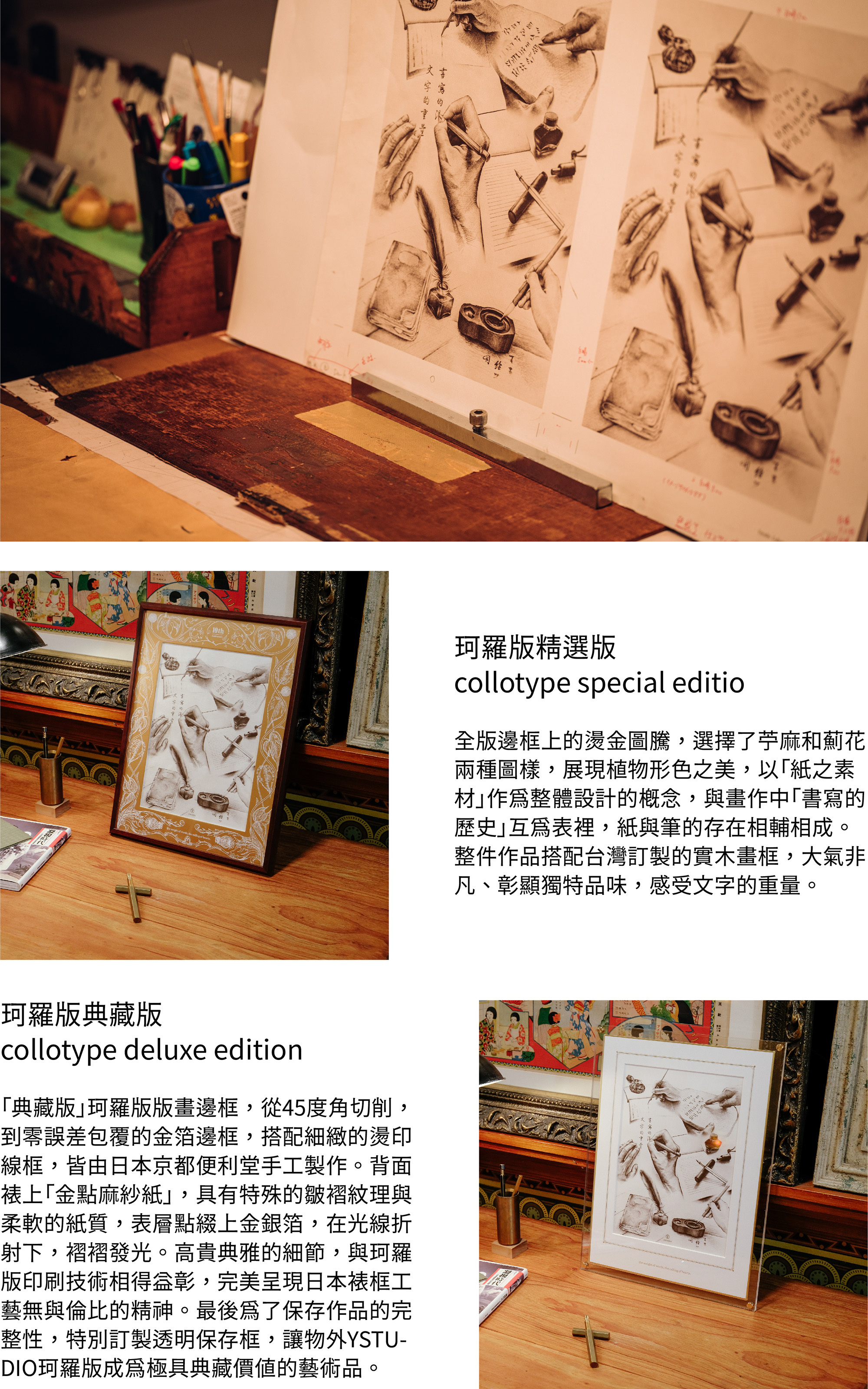 珂羅版精選版 collotype special editio全版邊框上的燙金圖騰,選擇了苧麻和薊花兩種圖樣,展現植物形色之美,以「紙之素材」作為整體設計的概念,與畫作中「書寫的歷史」互為表裡,紙與筆的存在相輔相成。整件作品搭配台灣訂製的實木畫框,大氣非凡、彰顯獨特品味,感受文字的重量。珂羅版典藏版collotype deluxe edition「典藏版」珂羅版版畫邊框,從45度角切削,到零誤差包覆的金箔邊框,搭細緻的燙印線框,皆由日本京都便利堂手工製作。背面裱上「金點麻紗紙」,具有特殊的皺褶紋理與柔軟的紙質,表層點綴上金銀箔,在光線的折射下,褶褶發光。高貴典雅的細節,與珂羅版印刷技術相得益彰,完美呈現日本裱框工藝無與倫比的精神。最後為了保存作品的完整性,物外特別訂製透明保存框,讓物外YSTUDIO珂羅版成為極具典藏價值的藝術品。
