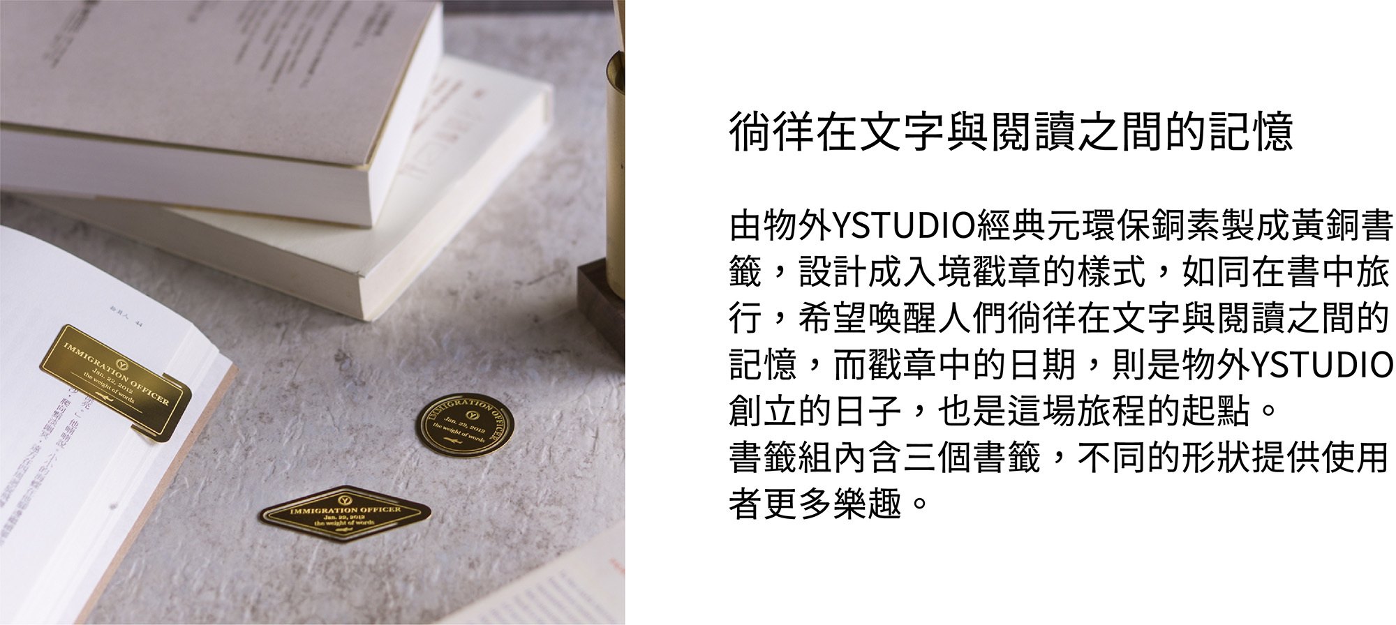 由物外YSTUDIO經典元環保銅素製成黃銅書籤，設計成入境戳章的樣式，如同在書中旅行，希望喚醒人們徜徉在文字與閱讀之間的記憶，而戳章中的日期，則是物外YSTUDIO創立的日子，也是這場旅程的起點。