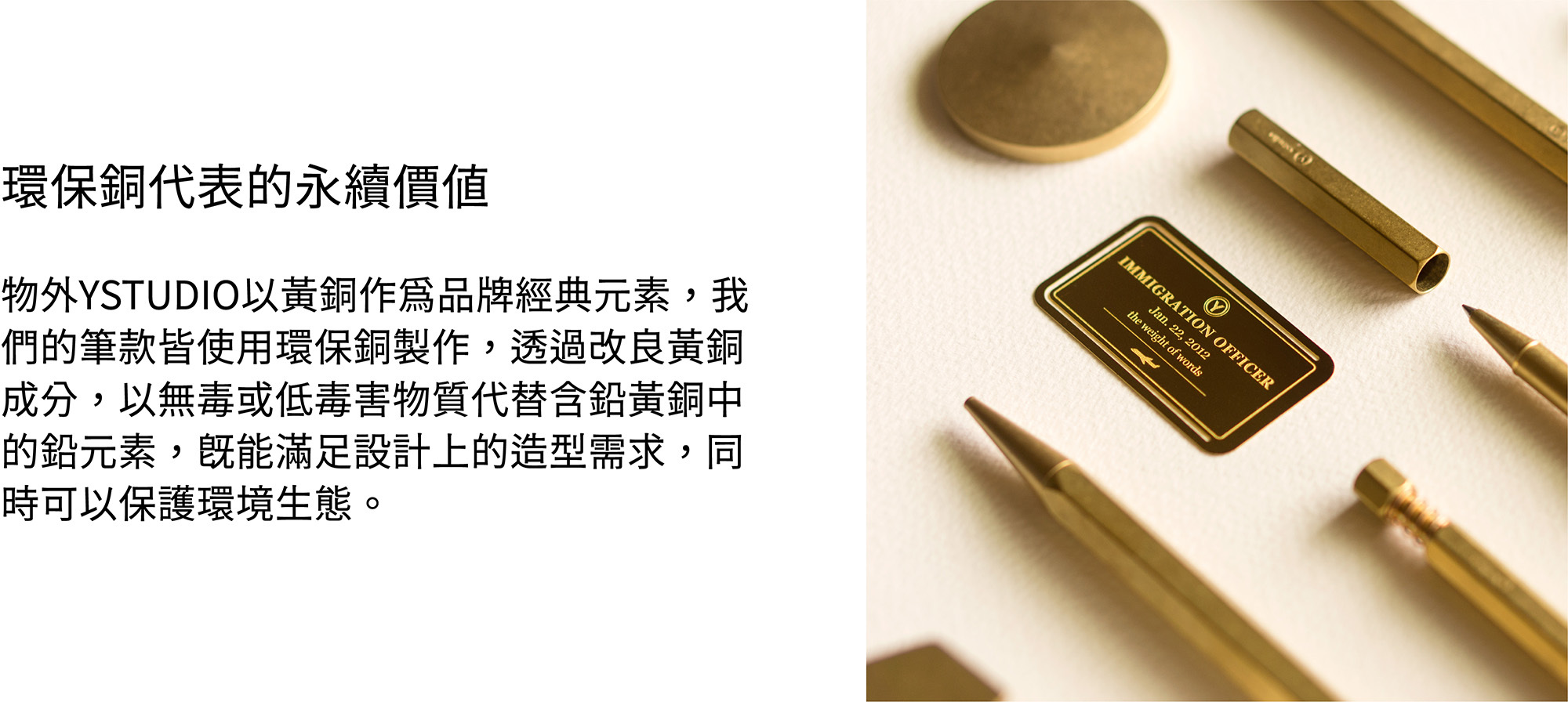 水性透明漆黃銅及紅銅本色產品，表面經過特殊的震動研磨，同時在出廠時預浸了一層無毒的水性透明漆，避免銅質產品於儲存與運輸時氧化。開封使用後，水性透明漆會於兩週左右褪去，產品接著會開始呈現出獨一無二的特殊氧化色澤。環保銅物外YSTUDIO以黃銅作為品牌經典元素，我們的筆款皆使用環保銅製作，透過改良黃銅成分，以無毒或低毒害物質代替含鉛黃銅中的鉛元素，既能滿足設計上的造型需求，同時可以保護環境生態。