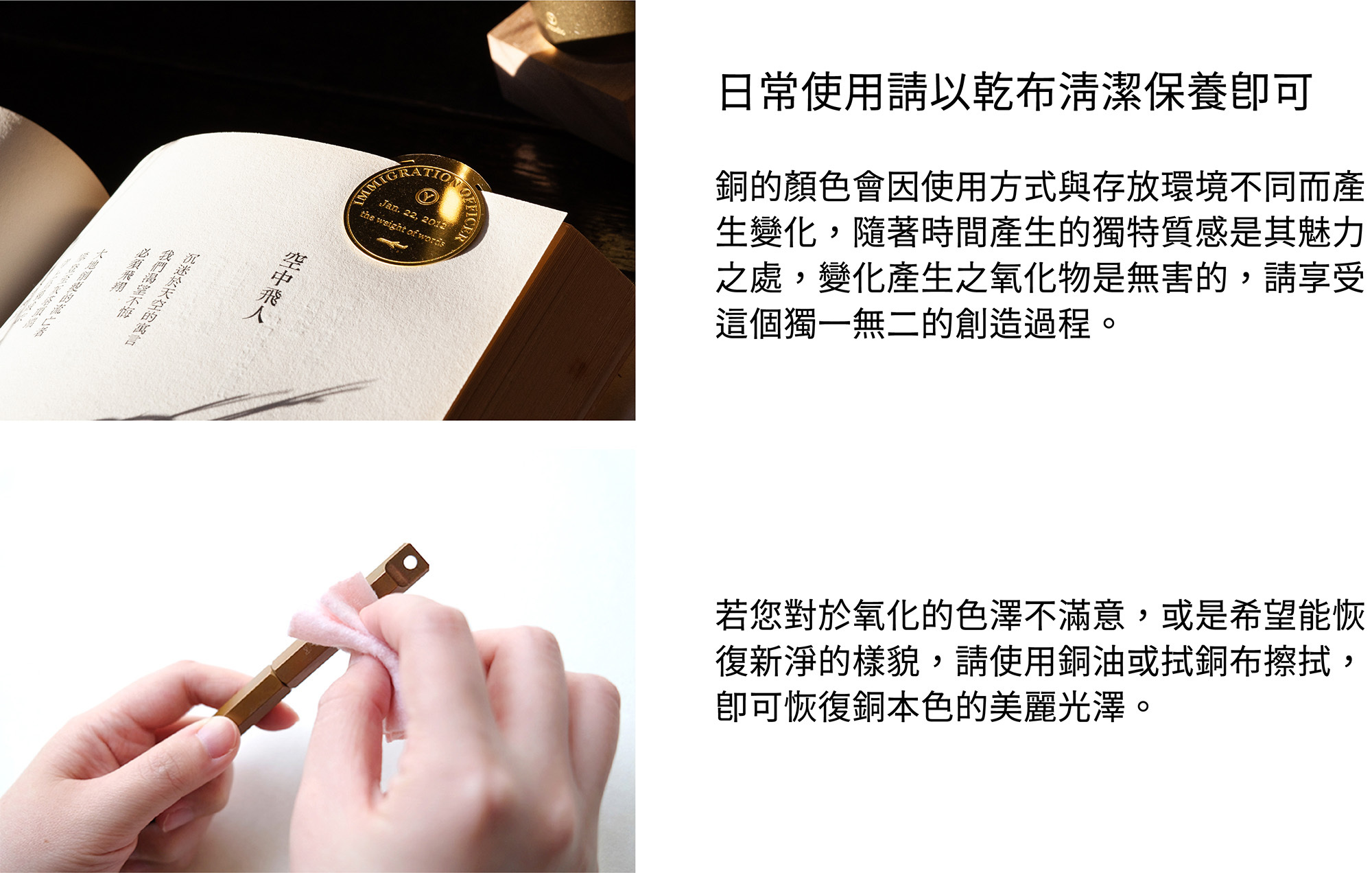 保養方式日常使用請以乾布清潔保養即可。銅的顏色會因使用方式與存放環境不同而產生變化，隨著時間產生的獨特質感是其魅力之處，變化產生之氧化物是無害的，請享受這個獨一無二的創造過程。若您對於氧化的色澤不滿意，或是希望能恢復新淨的樣貌，請使用銅油與厚紙巾擦拭，即可恢復銅本色的美麗光澤。