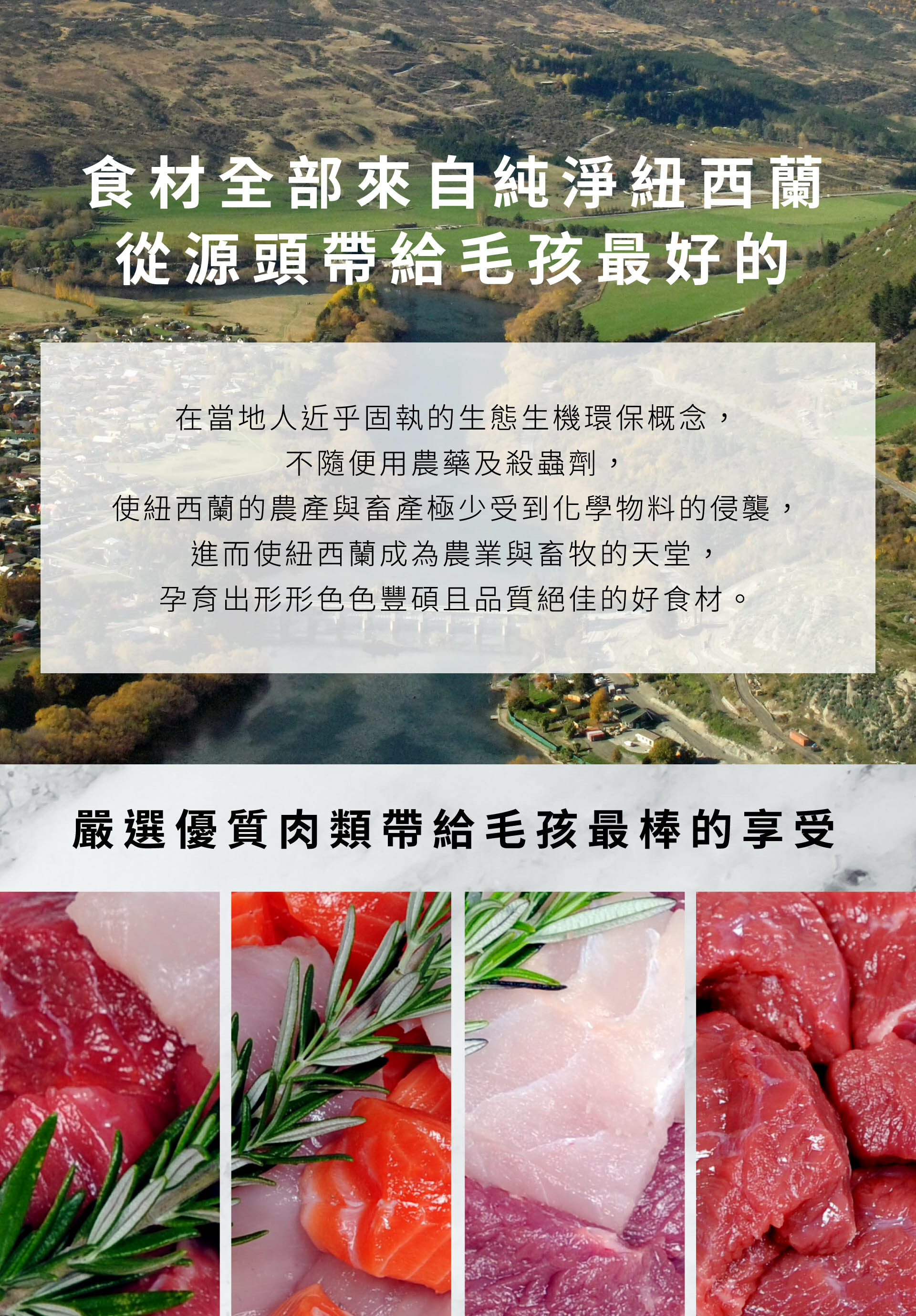 食材全部來自純淨紐西蘭，從源頭帶給毛孩最好的。在當地人近乎固執的生態生機環保概念，不隨便用農藥及殺蟲劑，使紐西蘭的農產與畜產極少受到化學物料的侵襲，進而使紐西蘭成為農業與畜牧的天堂，孕育出形形色色豐碩且品質絕佳的好食材。嚴選優質肉類帶給毛孩最棒的享受