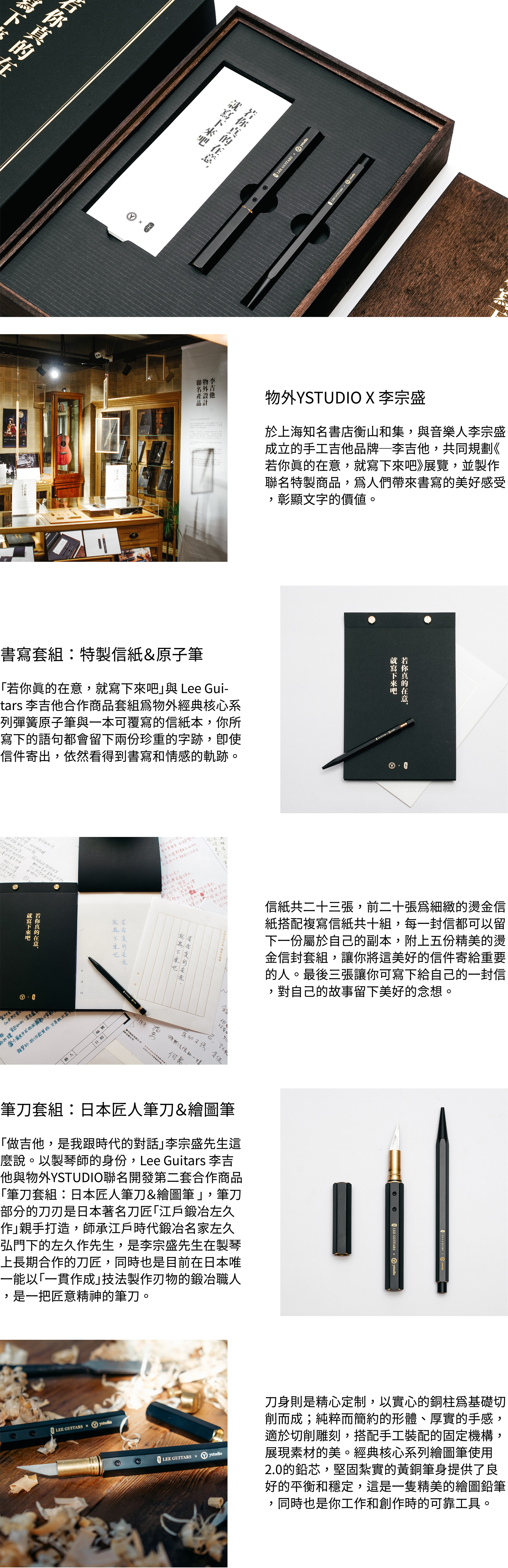 書寫套組:特製信紙&原子筆 「若你真的在意,就寫下來吧」與 Lee Guitars 李吉他合作商品套組為物外經典核心系列彈簧原子筆與一本可覆寫的信紙本,你所寫下的語句都會留下兩份珍重的字跡,即使信件寄出,依然看得到書寫和情感的軌跡。信紙共二十三張,前二十張為細緻的燙金信紙搭配複寫信紙共十組,每一封信都可以留下一份屬於自己的副本,附上五份精美的燙金信封套組,讓你將這美好的信件寄給重要的伊人。最後三張讓你可寫下給自己的一封信,對自己的故事留下美好的念想。筆刀套組:日本匠人筆刀&繪圖筆 「做吉他,是我跟時代的對話」李宗盛先生這麼說。以製琴師的身份,Lee Guitars 李吉他與物外YSTUDIO聯名開發第二套合作商品「筆刀套組:日本匠人筆刀&繪圖筆 」,筆刀部分的刀刃是日本著名刀匠「江戶鍛冶左久作」親手打造,師承江戶時代鍛冶名家左久弘門下的左久作先生,是李宗盛先生在製琴上長期合作的刀匠,同時也是目前在日本唯一能以「一貫作成」技法製作刃物的鍛冶職人,是一把匠意精神的筆刀。刀身則是精心定制,以實心的銅柱為基礎切削而成;純粹而簡約的形體、厚實的手感,適於切削雕刻,搭配手工裝配的固定機構,展現素材的美。經典核心系列繪圖筆使用2.0的鉛芯,堅固紮實的黃銅筆身提供了良好的平衡和穩定,這是一隻精美的繪圖鉛筆,同時也是你工作和創作時的可靠工具。