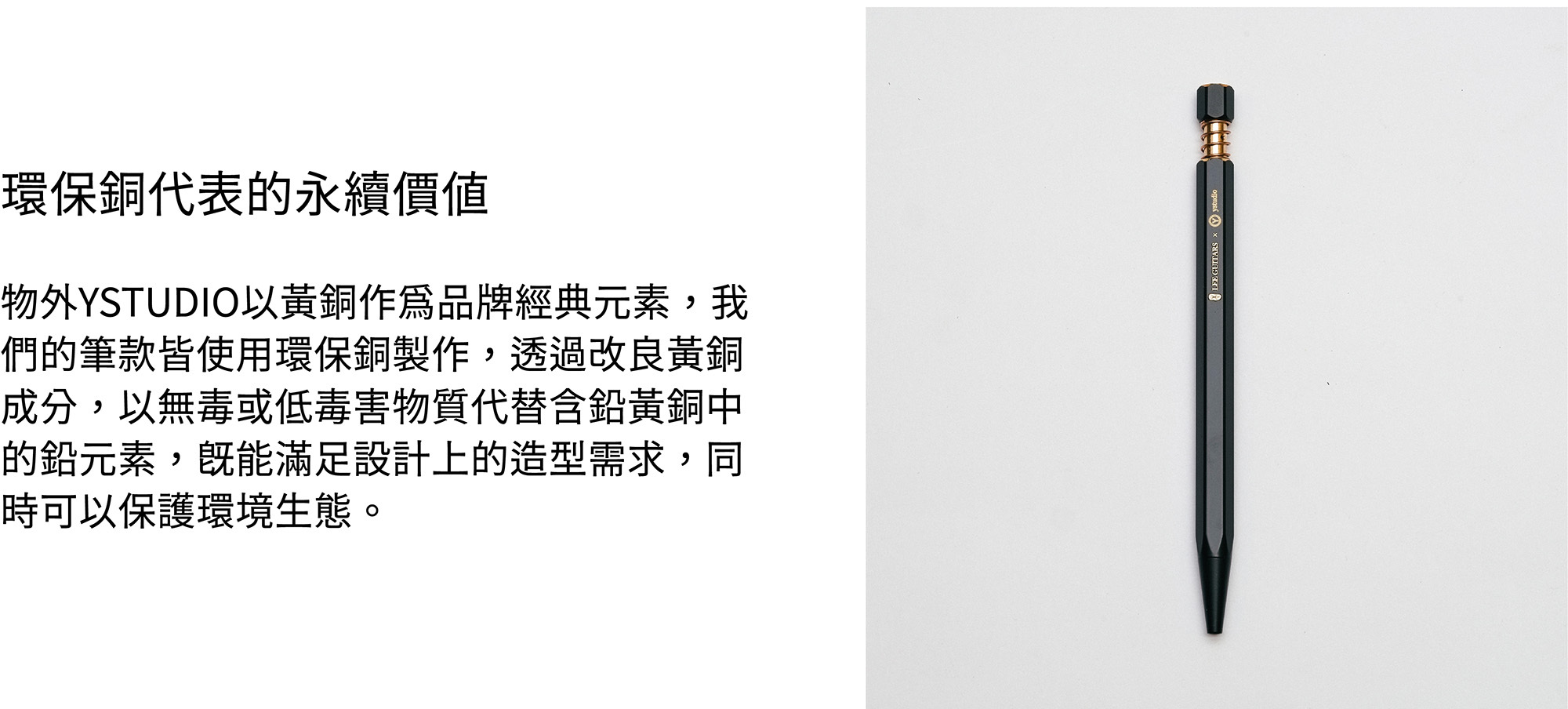 物外YSTUDIO以黃銅作為品牌經典元素,我們的筆款皆使用環保銅製作,透過改良黃銅成分,以無毒或低毒害物質代替含鉛黃銅中的鉛元素,既能滿足設計上的造型需求,同時可以保護環境生態。