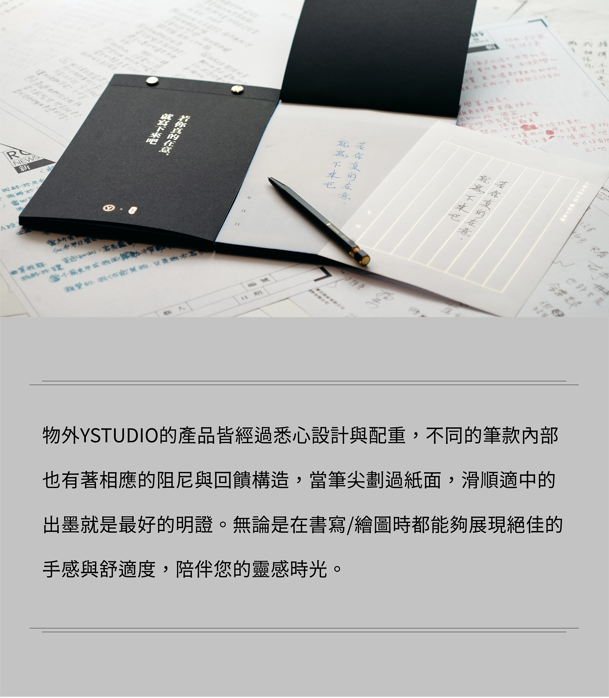 物外YSTUDIO的產品皆經過悉心設計與配重,不同的筆款內部也有著相應的阻尼與回饋構造,當筆尖劃過紙面,滑順適中的出墨就是最好的明證。無論是在書寫/繪圖時都能夠展現絕佳的手感與舒適度,陪伴您的靈感時光。