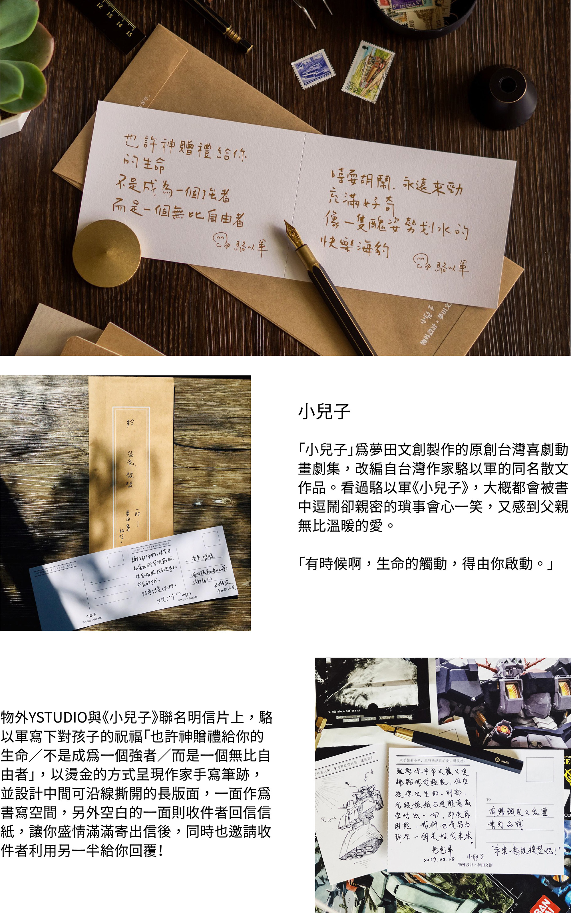 「小兒子」為夢田文創製作的原創台灣喜劇動畫劇集,改編自台灣作家駱以軍的同名散文作品。看過駱以軍《小兒子》,大概都會被書中逗鬧卻親密的瑣事會心一笑,又感到父親無比溫暖的愛。「有時候啊,生命的觸動,得由你啟動。」物外YSTUDIO與《小兒子》聯名明信片上,駱以軍寫下對孩子的祝福「也許神贈禮給你的生命/不是成為一個強者/而是一個無比自由者」,以燙金的方式呈現作家手寫筆跡,並設計中間可沿線撕開的長版面,一面作為書寫空間,另外空白的一面則收件者回信信紙,讓你盛情滿滿寄出信後,同時也邀請收件者利用另一半給你回覆!