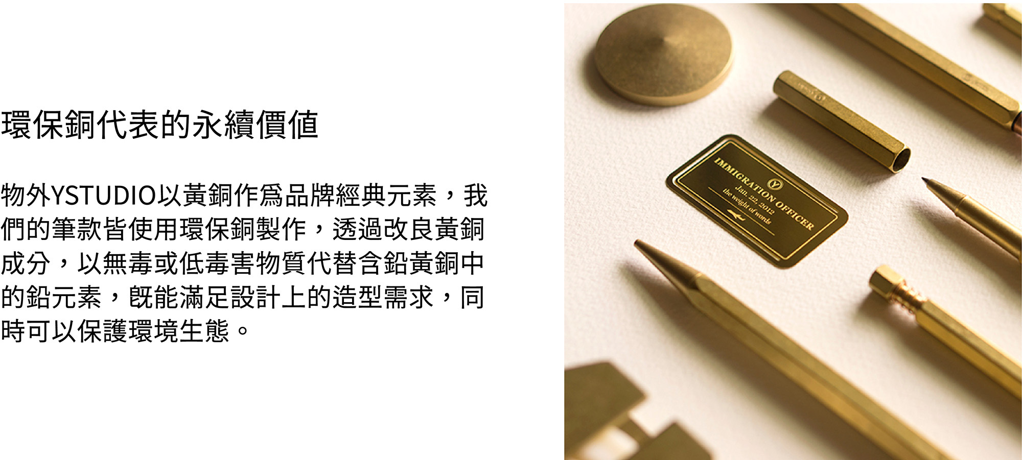 物外YSTUDIO以黃銅作為品牌經典元素，我們的筆款皆使用環保銅製作，透過改良黃銅成分，以無毒或低毒害物質代替含鉛黃銅中的鉛元素，既能滿足設計上的造型需求，同時可以保護環境生態。