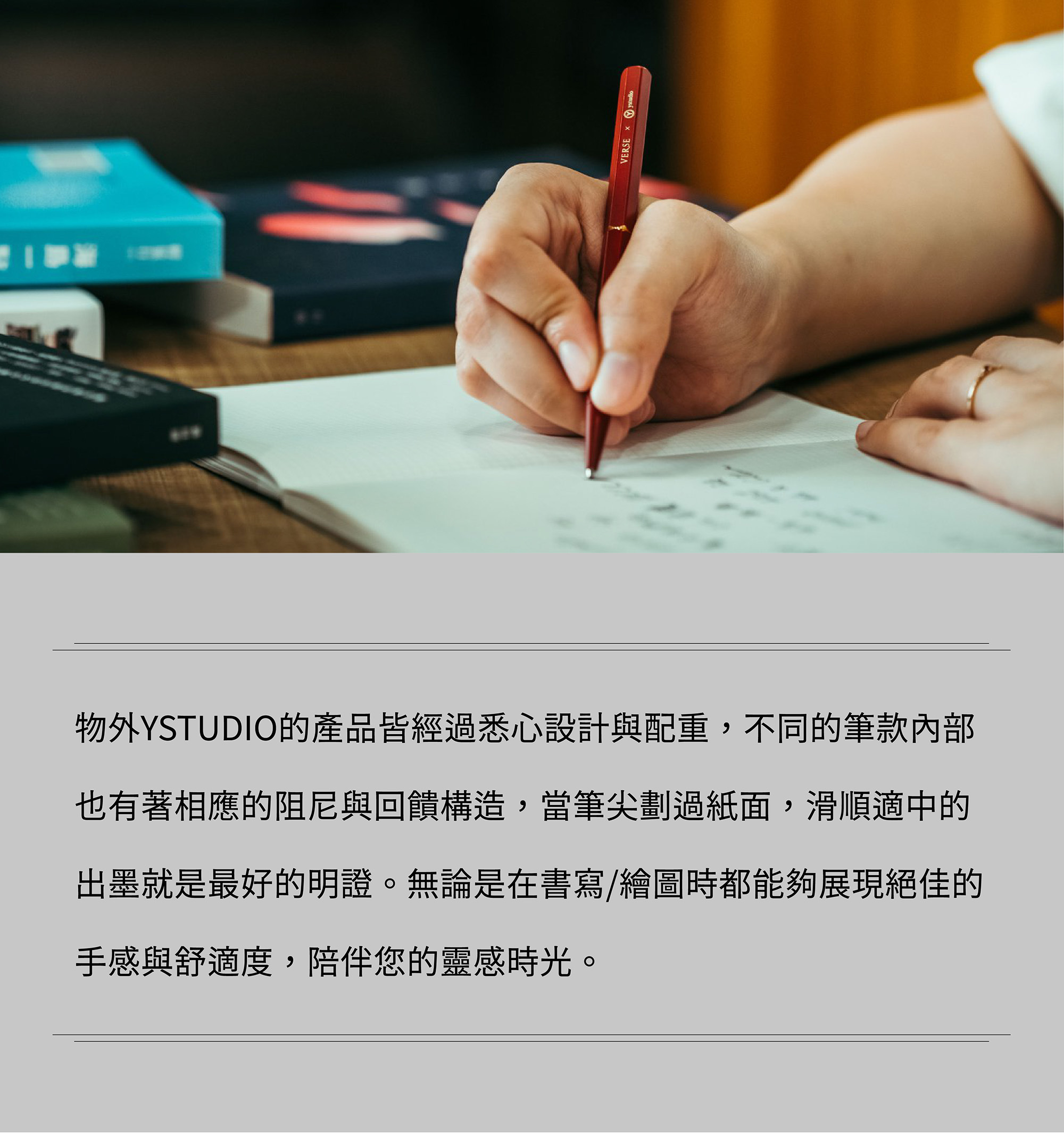 物外YSTUDIO的產品皆經過悉心設計與配重，不同的筆款內部也有著相應的阻尼與回饋構造，當筆尖劃過紙面，滑順適中的出墨就是最好的明證。無論是在書寫/繪圖時都能夠展現絕佳的手感與舒適度，陪伴您的靈感時光。