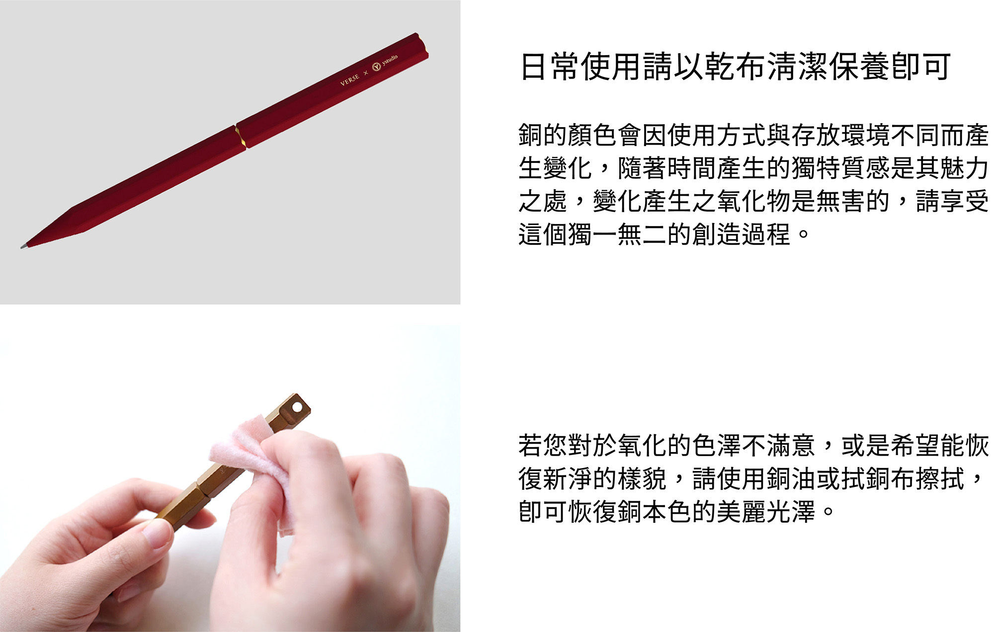 日常使用請以乾布清潔保養即可。銅的顏色會因使用方式與存放環境不同而產生變化，隨著時間產生的獨特質感是其魅力之處，變化產生之氧化物是無害的，請享受這個獨一無二的創造過程。若您對於氧化的色澤不滿意，或是希望能恢復新淨的樣貌，請使用銅油與厚紙巾擦拭，即可恢復銅本色的美麗光澤。