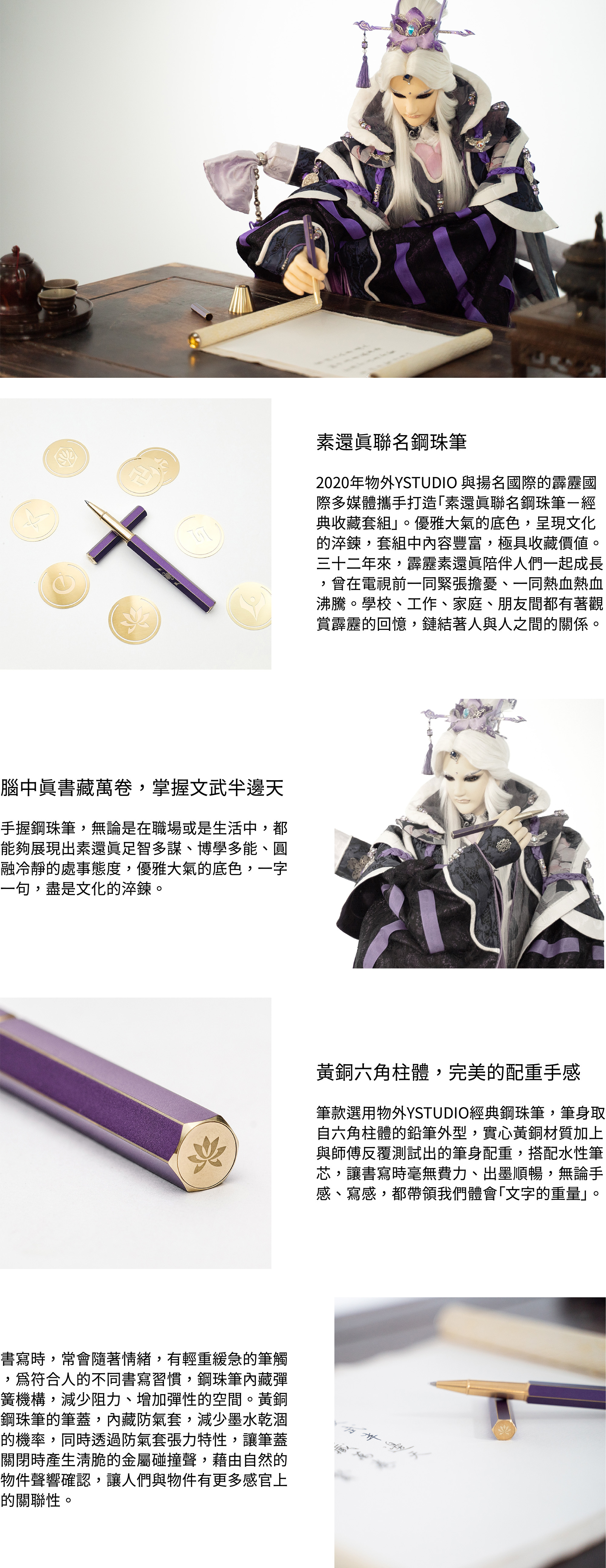 2020年物外YSTUDIO 與揚名國際的霹靂國際多媒體攜手打造「素還真聯名鋼珠筆-經典收藏套組」。優雅大氣的底色,呈現文化的淬鍊,套組中內容豐富,極具收藏價值。三十二年來,霹靂素還真陪伴人們一起成長,曾經在電視前一同緊張擔憂、一同熱血熱血沸騰。學校、工作、家庭、朋友間都有著觀賞霹靂的回憶,鏈結著人與人之間的關係。腦中真書藏萬卷,掌握文武半邊天手握鋼珠筆,無論是在職場或是生活中,都能夠展現出素還真足智多謀、博學多能、圓融冷靜的處事態度,優雅大氣的底色,一字一句,盡是文化的淬鍊。黃銅六角柱體,完美的配重手感筆款選用物外YSTUDIO經典鋼珠筆,筆身取自六角柱體的鉛筆外型,實心的黃銅材質加上與師傅反覆測試出的筆身配重,搭配水性筆芯,讓書寫時毫無費力、出墨順暢,無論手感、寫感,都帶領我們體會「文字的重量」。書寫時,常會隨著情緒,有輕重緩急的筆觸,為符合人的不同書寫習慣,鋼珠筆內藏彈簧機構,減少阻力、增加彈性的空間。黃銅鋼珠筆的筆蓋,內藏防氣套,減少墨水乾涸的機率,同時透過防氣套張力特性,讓筆蓋關閉時產生清脆的金屬碰撞聲,藉由自然的物件聲響確認,讓人們與物件有更多感官上的關聯性。