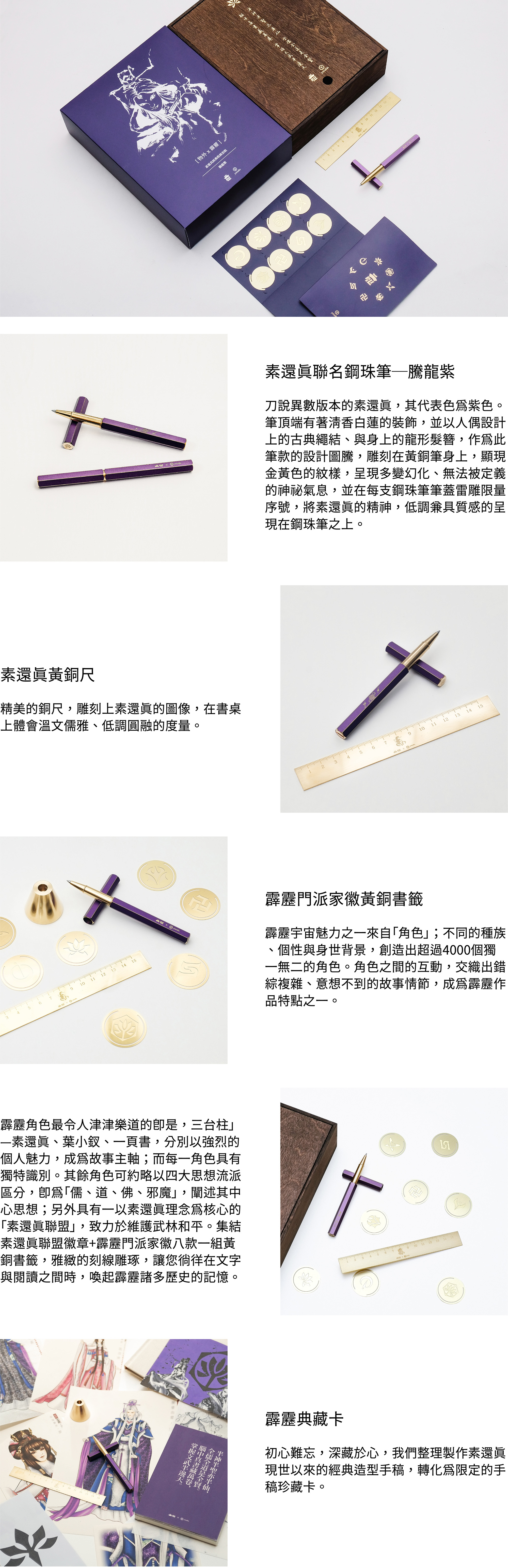 素還真聯名鋼珠筆─騰龍紫刀說異數版本的素還真,其代表色為紫色。筆頂端有著清香白蓮的裝飾,並以人偶設計上的古典繩結、與身上的龍形髮簪,作為此筆款的設計圖騰,雕刻在黃銅筆身上,顯現金黃色的紋樣,呈現多變幻化、無法被定義的神祕氣息,並在每支鋼珠筆筆蓋雷雕限量序號,將素還真的精神,低調兼具質感的呈現在鋼珠筆之上。素還真黃銅尺精美的銅尺,雕刻上素還真的圖像,在書桌上體會溫文儒雅、低調圓融的度量。霹靂門派家徽黃銅書籤霹靂宇宙魅力之一來自「角色」;不同的種族、個性與身世背景,創造出超過4000個獨一無二的角色。角色之間的互動,交織出錯綜複雜、意想不到的故事情節,成為霹靂作品特點之一。霹靂角色最令人津津樂道的即是,三台柱」—素還真、葉小釵、一頁書,分別以強烈的個人魅力,成為故事主軸;而每一角色具有獨特識別。其餘角色可約略以四大思想流派區分,即為「儒、道、佛、邪魔」,闡述其中心思想;另外具有一以素還真理念為核心的「素還真聯盟」,致力於維護武林和平。集結素還真聯盟徽章+霹靂門派家徽八款一組黃銅書籤,雅緻的刻線雕琢,讓您徜徉在文字與閱讀之間時,喚起霹靂諸多歷史的記憶。霹靂典藏卡初心難忘,深藏於心,我們整理製作素還真現世以來的經典造型手稿,轉化為限定的手稿珍藏卡。