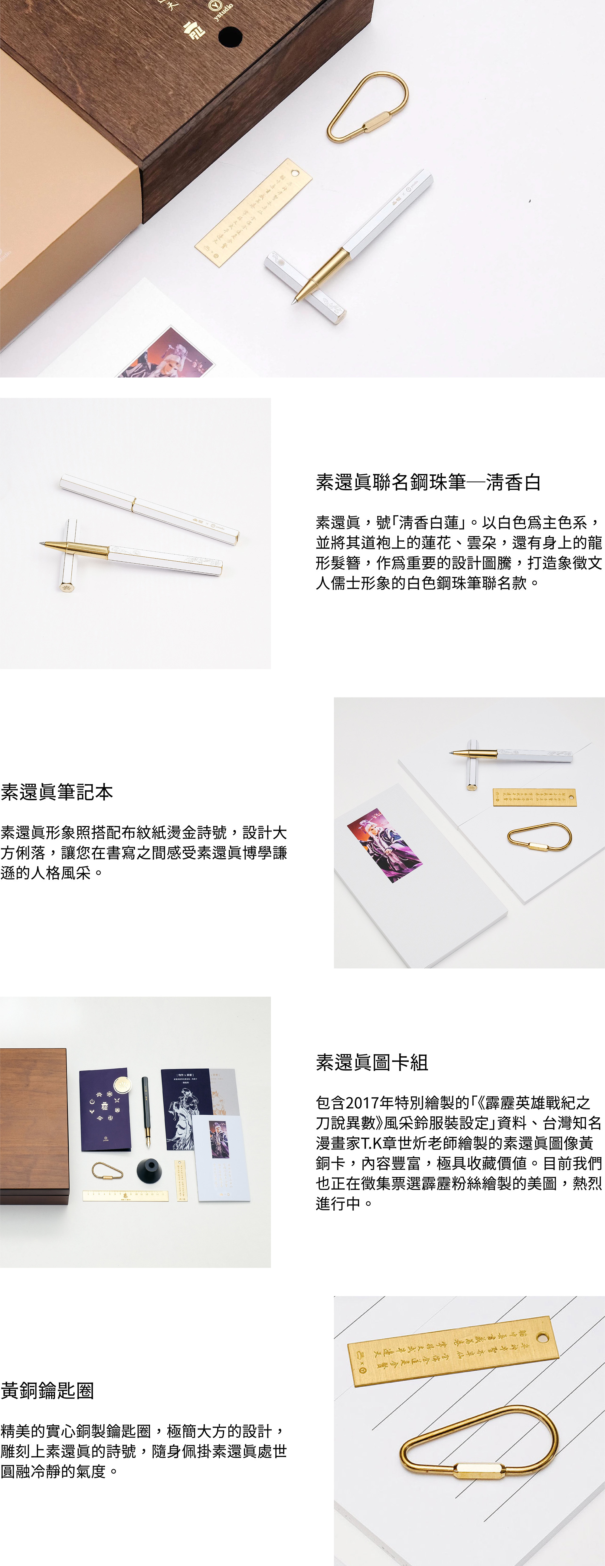 素還真聯名鋼珠筆─清香白素還真，號「清香白蓮」。以白色為主色系，並將其道袍上的蓮花、雲朵，還有身上的龍形髮簪，作為重要的設計圖騰，打造象徵文人儒士形象的白色鋼珠筆聯名款。素還真筆記本素還真形象照搭配布紋紙燙金詩號，設計大方俐落，讓您在書寫之間感受素還真博學謙遜的人格風采。素還真圖卡組包含2017年特別繪製的「《霹靂英雄戰紀之刀說異數》風采鈴服裝設定」資料、台灣知名漫畫家T.K章世炘老師繪製的素還真圖像黃銅卡，內容豐富，極具收藏價值。目前我們也正在徵集票選霹靂粉絲繪製的美圖，熱烈進行中。黃銅鑰匙圈精美的實心銅製鑰匙圈，極簡大方的設計，雕刻上素還真的詩號，隨身佩掛素還真處世圓融冷靜的氣度。