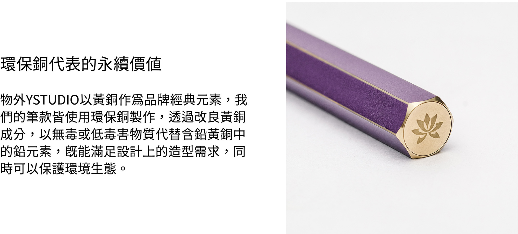 物外YSTUDIO以黃銅作為品牌經典元素,我們的筆款皆使用環保銅製作,透過改良黃銅成分,以無毒或低毒害物質代替含鉛黃銅中的鉛元素,既能滿足設計上的造型需求,同時可以保護環境生態。
