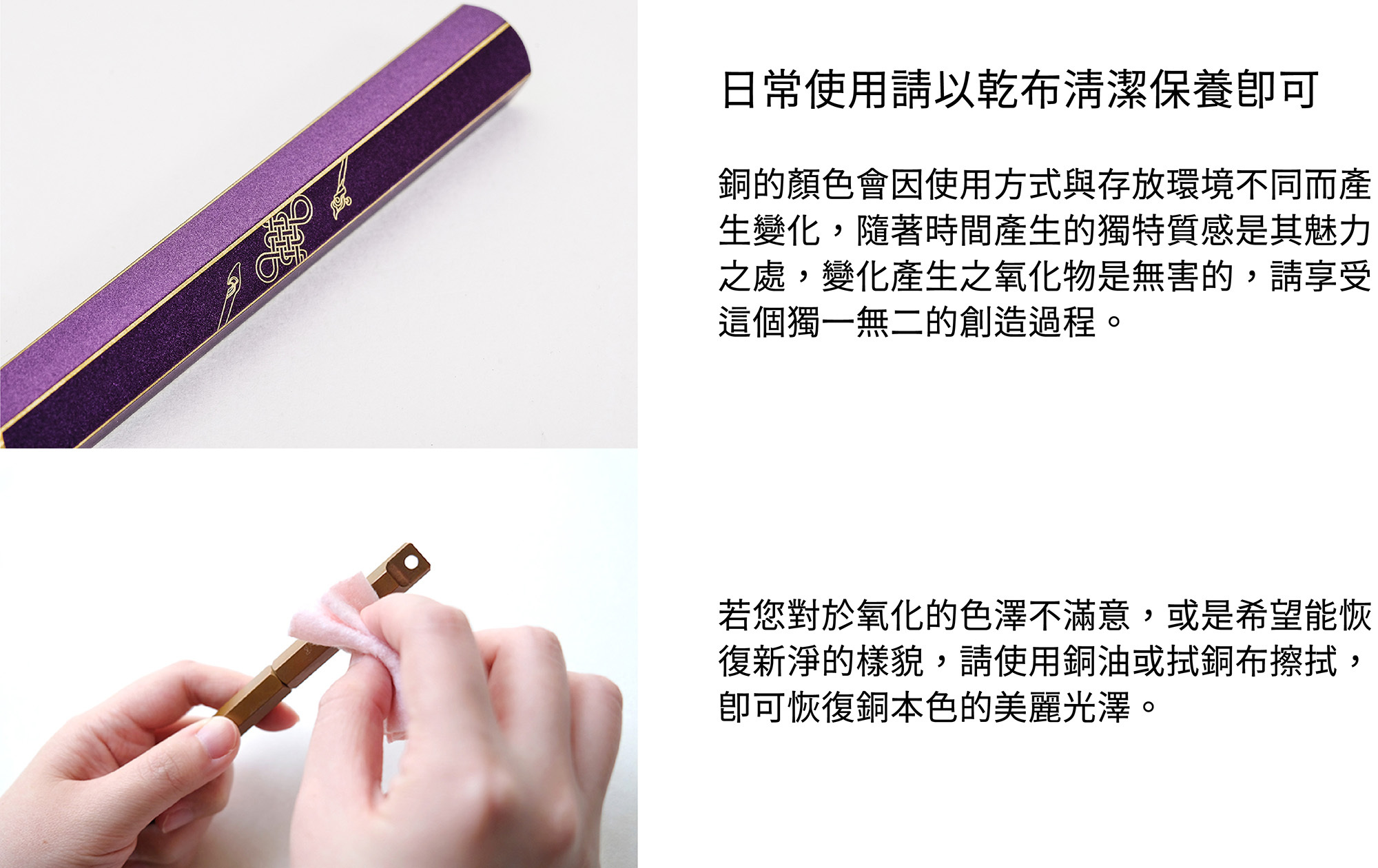 日常使用請以乾布清潔保養即可。銅的顏色會因使用方式與存放環境不同而產生變化,隨著時間產生的獨特質感是其魅力之處,變化產生之氧化物是無害的,請享受這個獨一無二的創造過程。若您對於氧化的色澤不滿意,或是希望能恢復新淨的樣貌,請使用銅油與厚紙巾擦拭,即可恢復銅本色的美麗光澤。