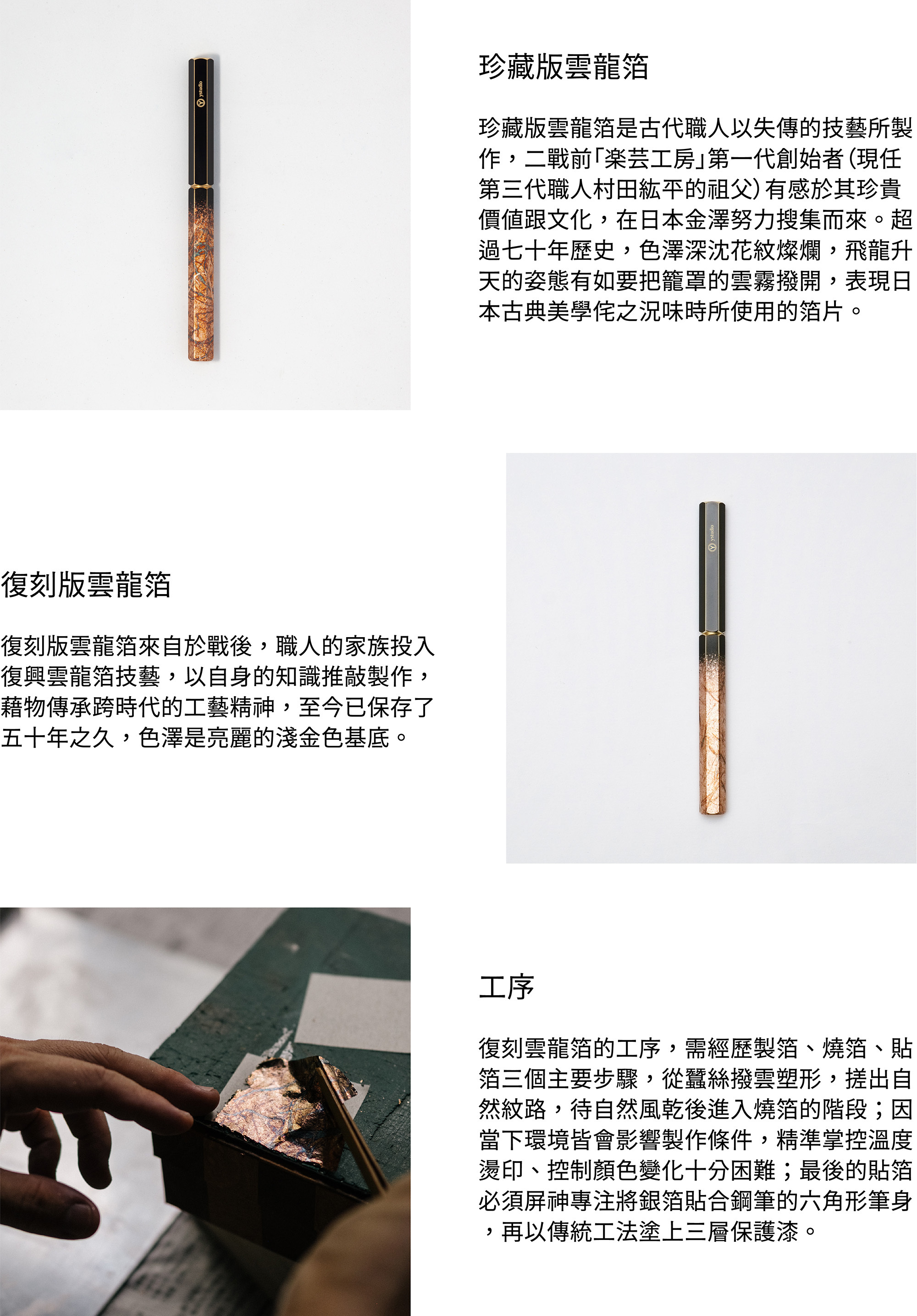 珍藏版雲龍箔珍藏版雲龍箔是古代職人以失傳的技藝所製作，二戰前「楽芸工房」第一代創始者（現任第三代職人村田紘平的祖父）有感於其珍貴價值跟文化，在日本金澤努力搜集而來。超過七十年歷史，色澤深沈花紋燦爛，飛龍升天的姿態有如要把籠罩的雲霧撥開，表現日本古典美學侘之況味時所使用的箔片。復刻版雲龍箔復刻版雲龍箔來自於戰後，職人的家族投入復興雲龍箔技藝，以自身的知識推敲製作而成，藉物傳承跨時代的工藝精神，至今已保存了五十年之久，色澤是亮麗的淺金色基底。復刻雲龍箔的工序，需經歷製箔、燒箔、貼箔三個主要步驟，從蠶絲撥雲塑形，搓出自然紋路，待自然風乾後進入燒箔的階段；因當下環境皆會影響製作條件，精準掌控溫度燙印、控制顏色變化十分困難；最後的貼箔必須屏神專注將銀箔貼合鋼筆的六角形筆身，再以傳統工法塗上三層保護漆。