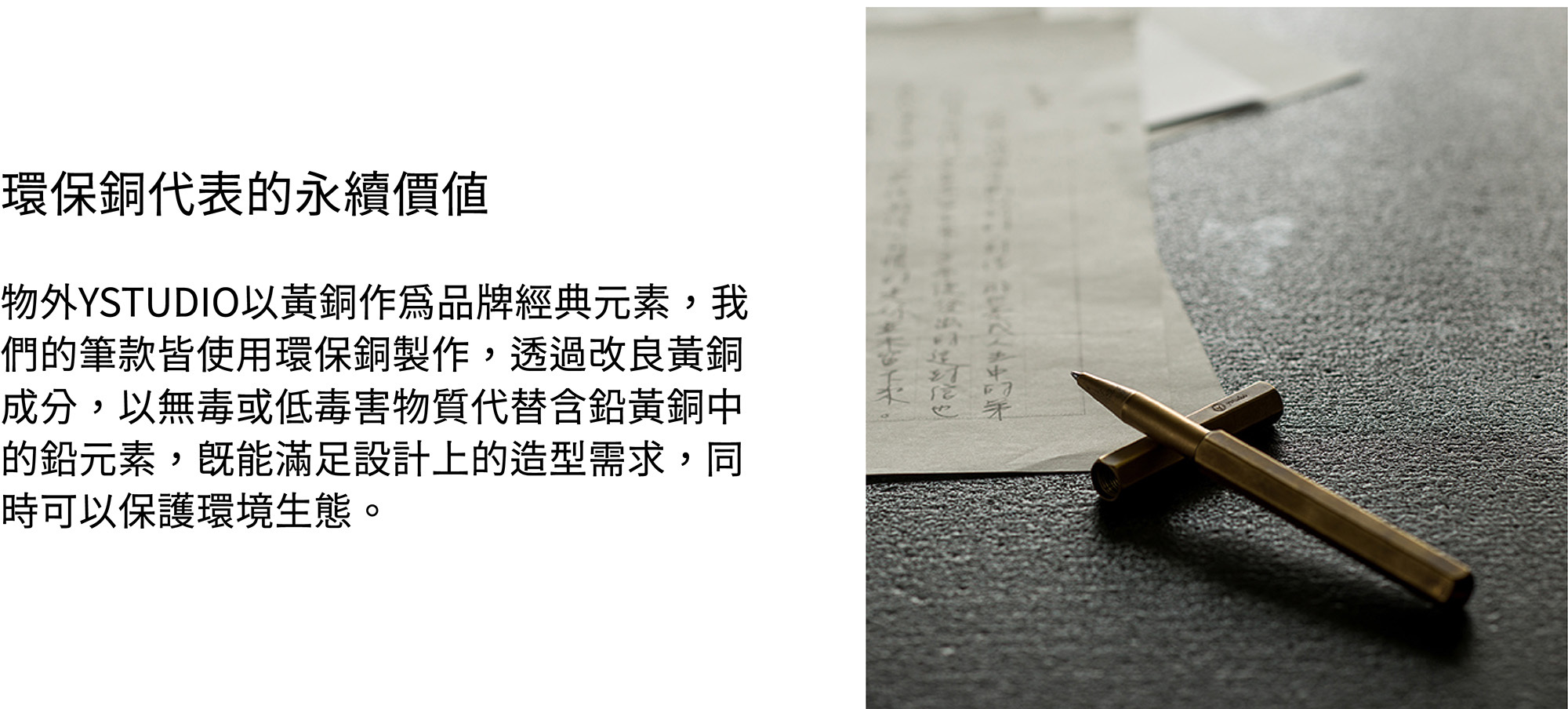 物外YSTUDIO以黃銅作為品牌經典元素,我們的筆款皆使用環保銅製作,透過改良黃銅成分,以無毒或低毒害物質代替含鉛黃銅中的鉛元素,既能滿足設計上的造型需求,同時可以保護環境生態。