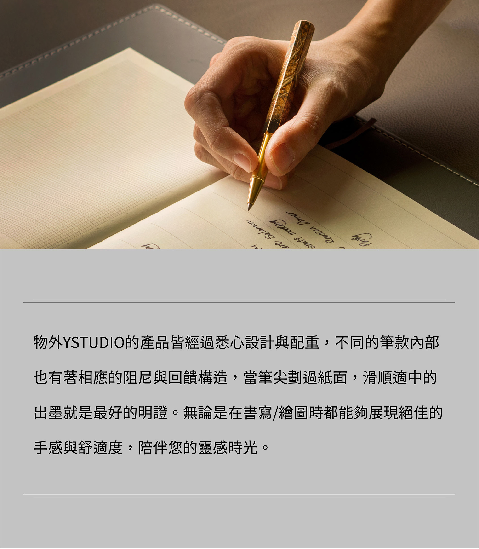 物外YSTUDIO的產品皆經過悉心設計與配重,不同的筆款內部也有著相應的阻尼與回饋構造,當筆尖劃過紙面,滑順適中的出墨就是最好的明證。無論是在書寫/繪圖時都能夠展現絕佳的手感與舒適度,陪伴您的靈感時光。