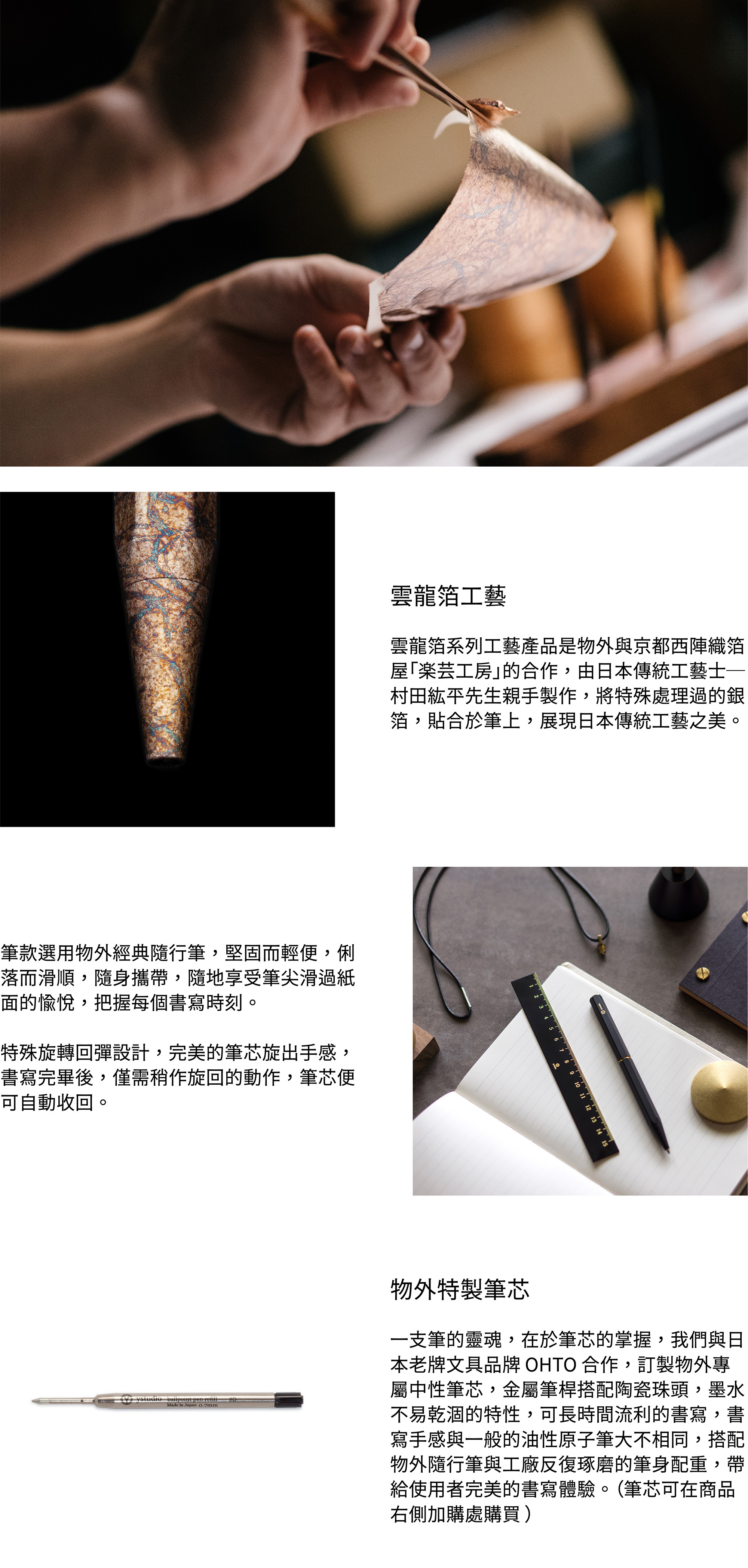 雲龍箔系列工藝產品是物外與京都西陣織箔屋「楽芸工房」的合作,由日本傳統工藝士─村田紘平先生親手製作,將特殊處理過的銀箔,貼合於筆上,展現日本傳統工藝之美。筆款選用物外經典隨行筆,堅固而輕便,俐落而滑順,隨身攜帶,隨地享受筆尖滑過紙面的愉悅,把握每個書寫時刻。內附平面尾塞、黃銅水滴環及項鍊蠟繩,獨特的吊掛設計,能夠搭配不同造型,記錄工作、生活、旅行時的靈感。特殊旋轉回彈設計,完美的筆芯旋出手感,書寫完畢後,僅需稍作旋回的動作,筆芯便可自動收回。