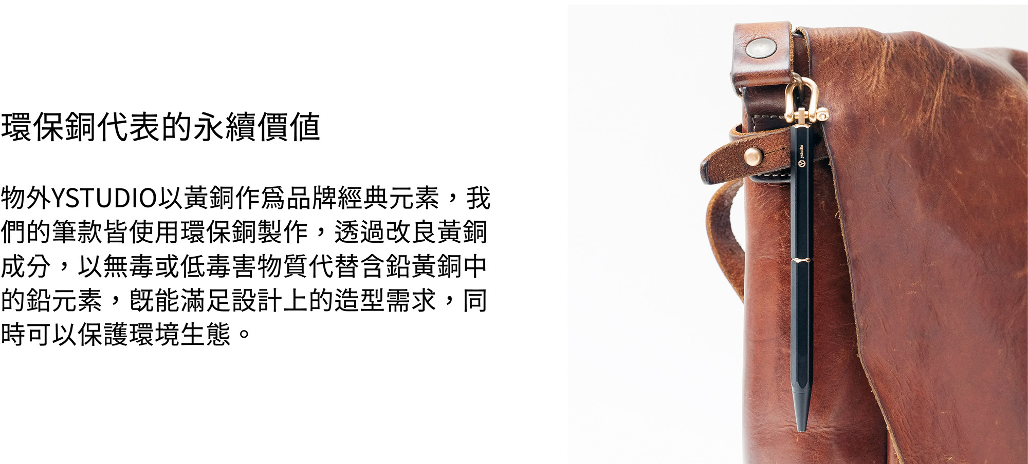 物外YSTUDIO以黃銅作為品牌經典元素,我們的筆款皆使用環保銅製作,透過改良黃銅成分,以無毒或低毒害物質代替含鉛黃銅中的鉛元素,既能滿足設計上的造型需求,同時可以保護環境生態。