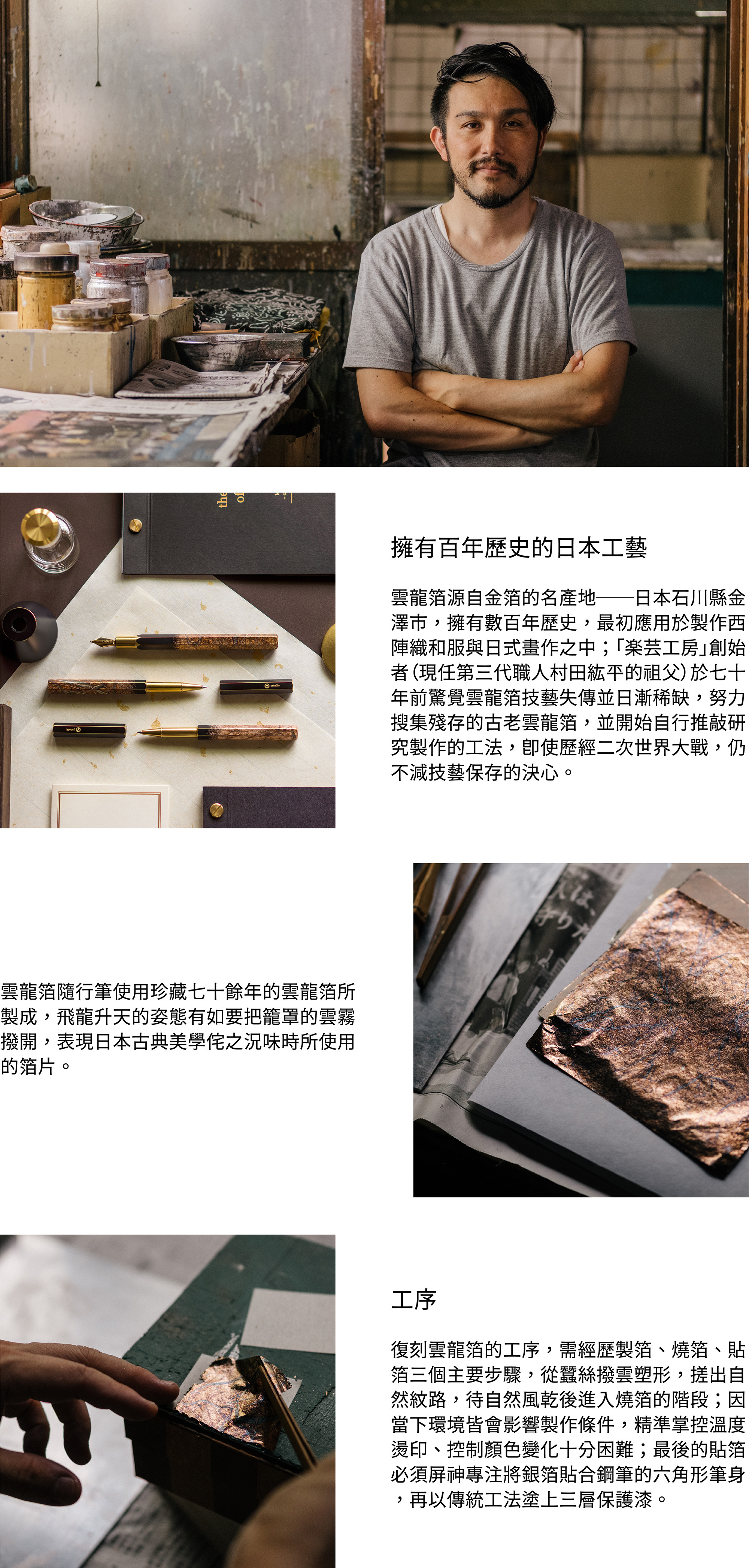 物外第一支14K金筆尖物外第一支德製14K金自有筆尖，軟硬適中的硬度作為鋼筆筆尖，不只適用桌上鋼筆的使用方式，更滿足靈感速書的力道與流暢。筆尖雕刻上ystudio logo、「雲龍」字樣及專屬序號，經過多次手工打磨與細心拋光，具足職人象徵意義。擁有百年歷史的日本工藝雲龍箔源自金箔的名產地──日本石川縣金澤市，擁有數百年歷史，最初應用於製作西陣織和服與日式畫作之中；「楽芸工房」創始者（現任第三代職人村田紘平的祖父）於七十年前驚覺雲龍箔技藝失傳並日漸稀缺，努力搜集殘存的古老雲龍箔，並開始自行推敲研究製作的工法，即使歷經二次世界大戰，仍不減技藝保存的決心。雲龍箔隨行筆使用珍藏七十餘年的雲龍箔所製成，飛龍升天的姿態有如要把籠罩的雲霧撥開，表現日本古典美學侘之況味時所使用的箔片。工序復刻雲龍箔的工序，需經歷製箔、燒箔、貼箔三個主要步驟，從蠶絲撥雲塑形，搓出自然紋路，待自然風乾後進入燒箔的階段；因當下環境皆會影響製作條件，精準掌控溫度燙印、控制顏色變化十分困難；最後的貼箔必須屏神專注將銀箔貼合鋼筆的六角形筆身，再以傳統工法塗上三層保護漆。