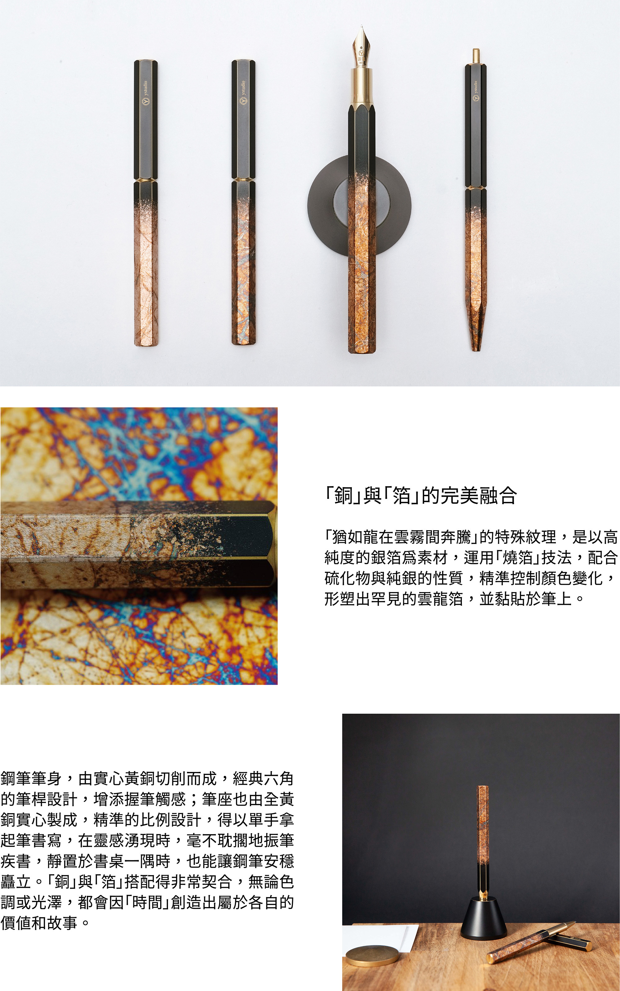「銅」與「箔」的完美融合「猶如龍在雲霧間奔騰」的特殊紋理，是以高純度的銀箔為素材，運用「燒箔」技法，配合硫化物與純銀的性質，精準控制顏色變化，形塑出罕見的雲龍箔，並黏貼於筆上。鋼筆筆身，由實心黃銅切削而成，經典六角的筆桿設計，增添握筆觸感；筆座也由全黃銅實心製成，精準的比例設計，得以單手拿起筆書寫，在靈感湧現時，毫不耽擱地振筆疾書，靜置於書桌一隅時，也能讓鋼筆安穩矗立。「銅」與「箔」搭配得非常契合，無論色調或光澤，都會因「時間」創造出屬於各自的價值和故事。