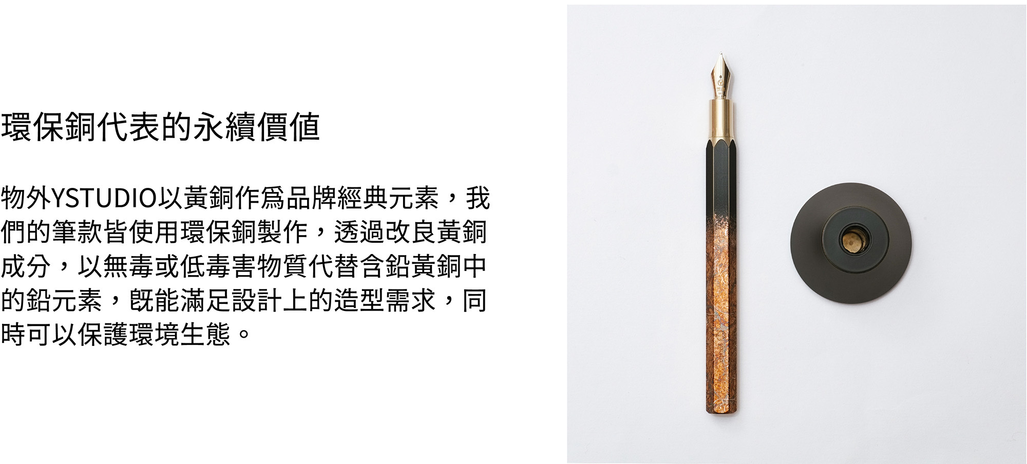 物外YSTUDIO以黃銅作為品牌經典元素，我們的筆款皆使用環保銅製作，透過改良黃銅成分，以無毒或低毒害物質代替含鉛黃銅中的鉛元素，既能滿足設計上的造型需求，同時可以保護環境生態。
