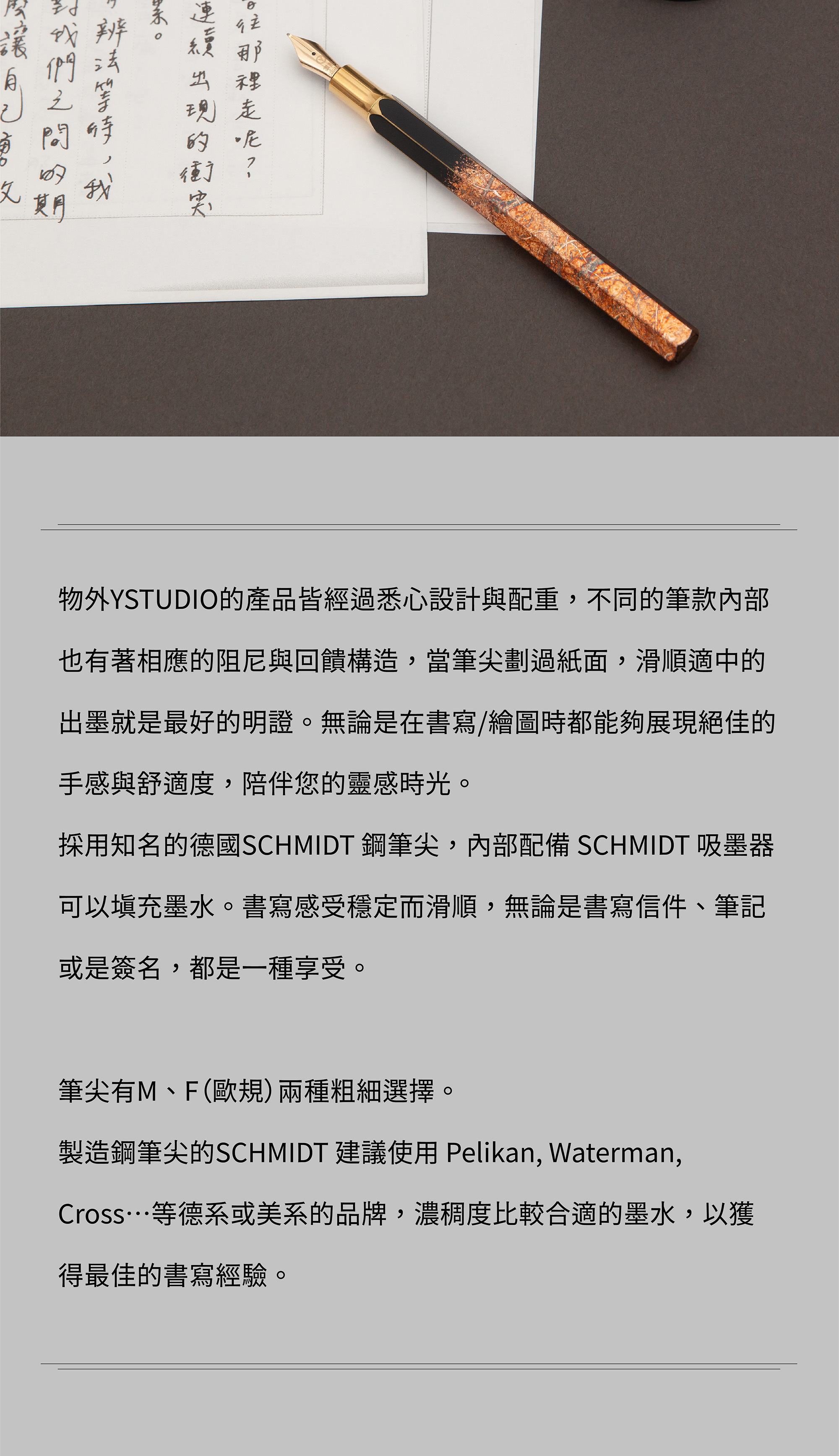 物外YSTUDIO的產品皆經過悉心設計與配重，不同的筆款內部也有著相應的阻尼與回饋構造，當筆尖劃過紙面，滑順適中的出墨就是最好的明證。無論是在書寫/繪圖時都能夠展現絕佳的手感與舒適度，陪伴您的靈感時光。採用知名的德國SCHMIDT 鋼筆尖，內部配備 SCHMIDT 吸墨器可以填充墨水。書寫感受穩定而滑順，無論是書寫信件、筆記或是簽名，都是一種享受。