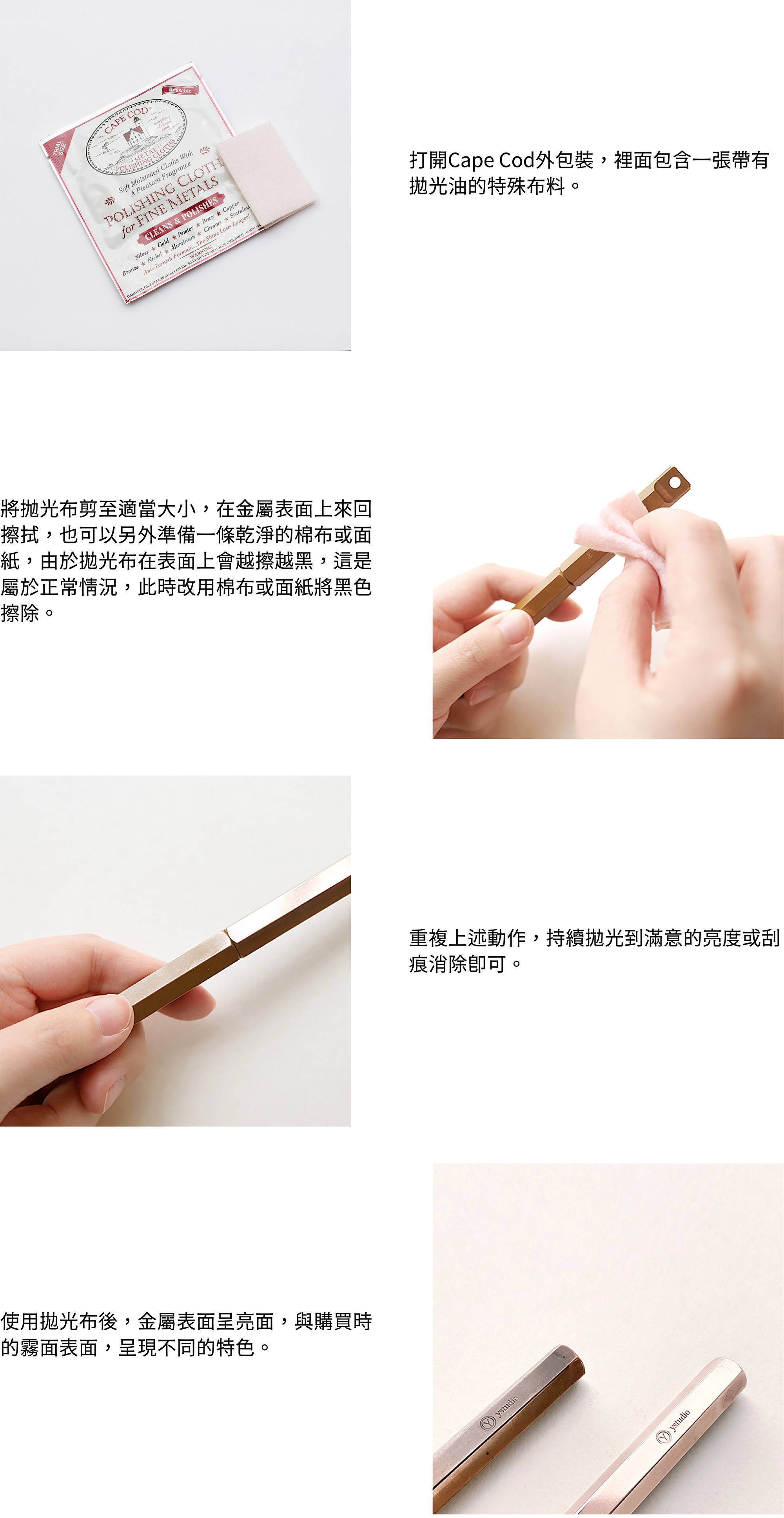 1. 打開Cape Cod外包裝,裡面包含一張帶有拋光油的特殊布2. 將抛光布剪至適當大小,在金屬表面上來回擦拭,也可以另外準備一條乾淨的棉布或面紙,由於拋光布在表面上會越擦越黑,這是屬於正常情況,此時改用棉布或面紙將黑色擦除。3. 重複上述動作,持續拋光到滿意的亮度或刮痕消除即可。
