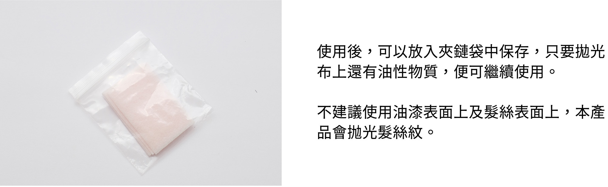 使用後,可以放入夾鏈袋中保存,只要拋光布上還有油性物質,便可繼續使用。不建議使用油漆表面上及髮絲表面上,本產品會抛光髮絲紋。