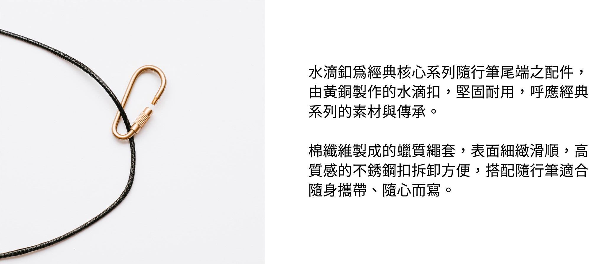 水滴釦為經典核心系列隨行筆尾端之配件,由黃銅製作的水滴扣,堅固耐用,呼應經典系列的素材與傳承。棉纖維製成的蠟質繩套,表面細緻滑順,高質感的不銹鋼扣拆卸方便,搭配隨行筆適合隨身攜帶、隨心而寫。