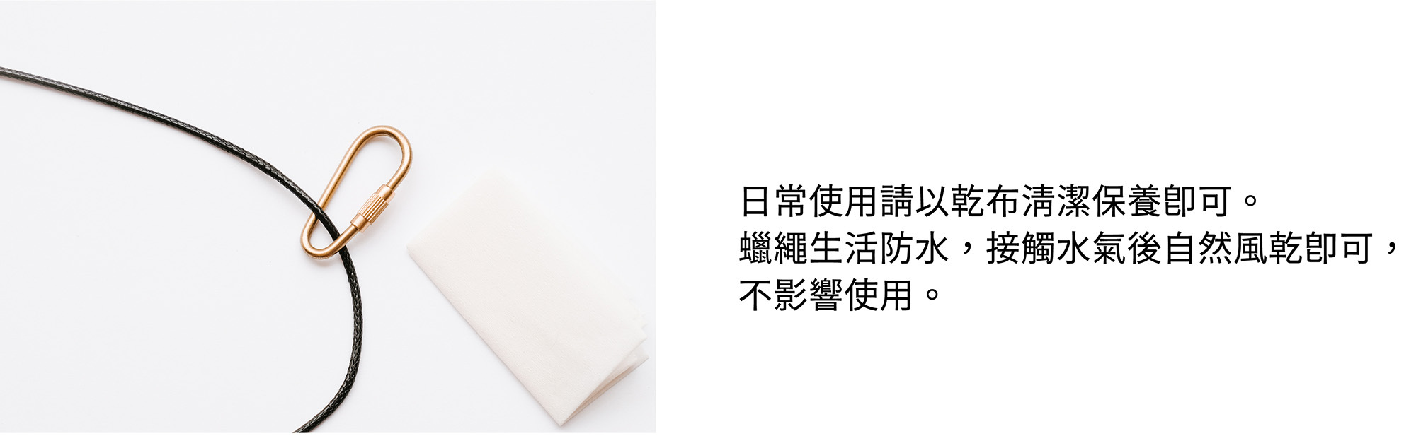 日常使用請以乾布清潔保養即可。蠟繩生活防水,接觸水氣後自然風乾即可,不影響使用。