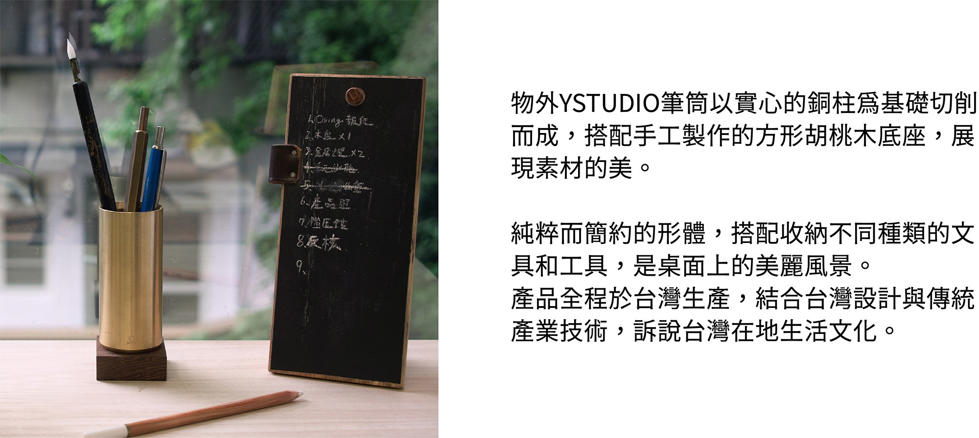 物外YSTUDIO筆筒以實心的銅柱為基礎切削而成，搭配手工製作的方形胡桃木底座，展現素材的美。純粹而簡約的形體，搭配收納不同種類的文具和工具，是桌面上的美麗風景。產品全程於台灣生產，結合台灣設計與傳統產業技術，訴說台灣在地生活文化。