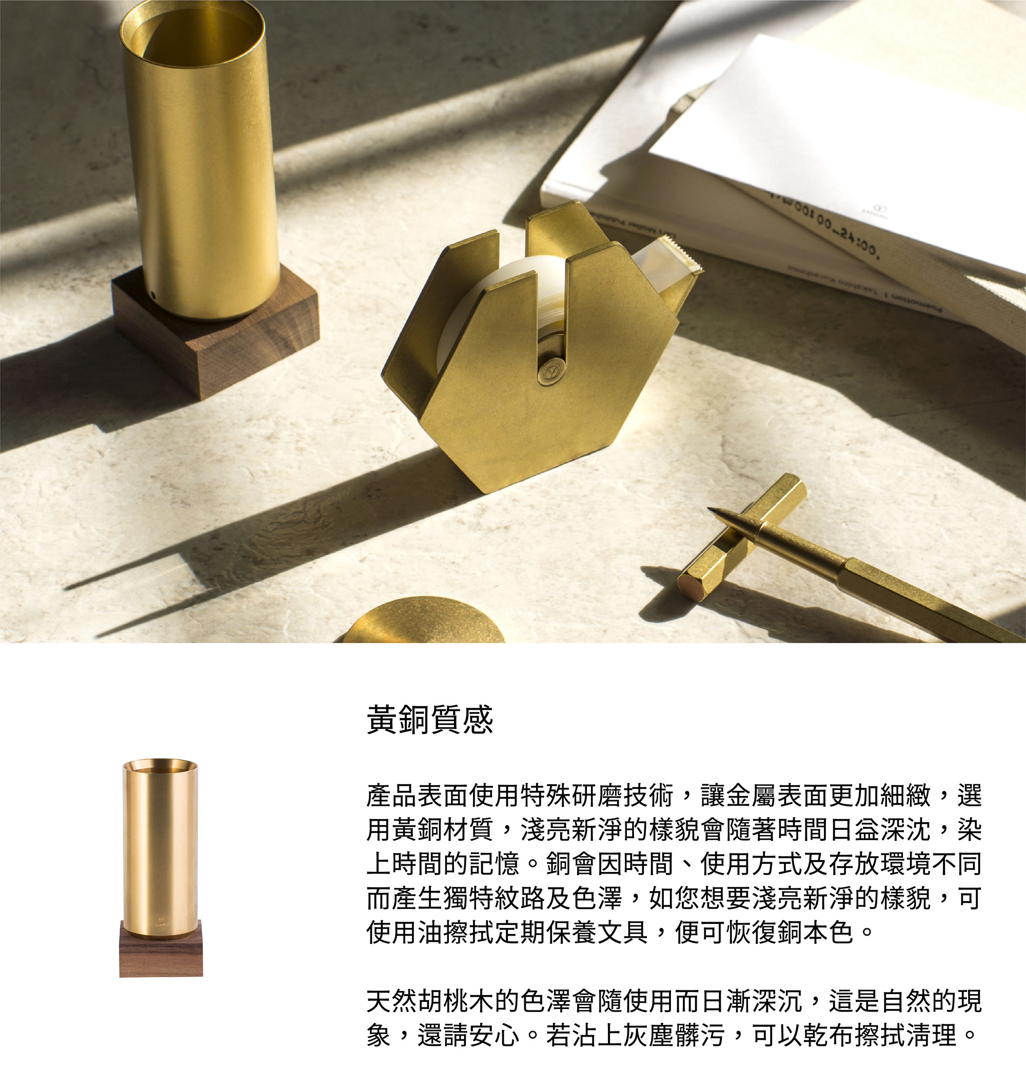產品表面使用特殊研磨技術，讓金屬表面更加細緻，選用黃銅材質，淺亮新淨的樣貌會隨著時間日益深沈，染上時間的記憶。銅會因時間、使用方式及存放環境不同而產生獨特紋路及色澤，如您想要淺亮新淨的樣貌，可使用油擦拭定期保養文具，便可恢復銅本色。天然胡桃木的色澤會隨使用而日漸深沉，這是自然的現象，還請安心。如果沾上會沉髒污，可以乾布擦拭清理。