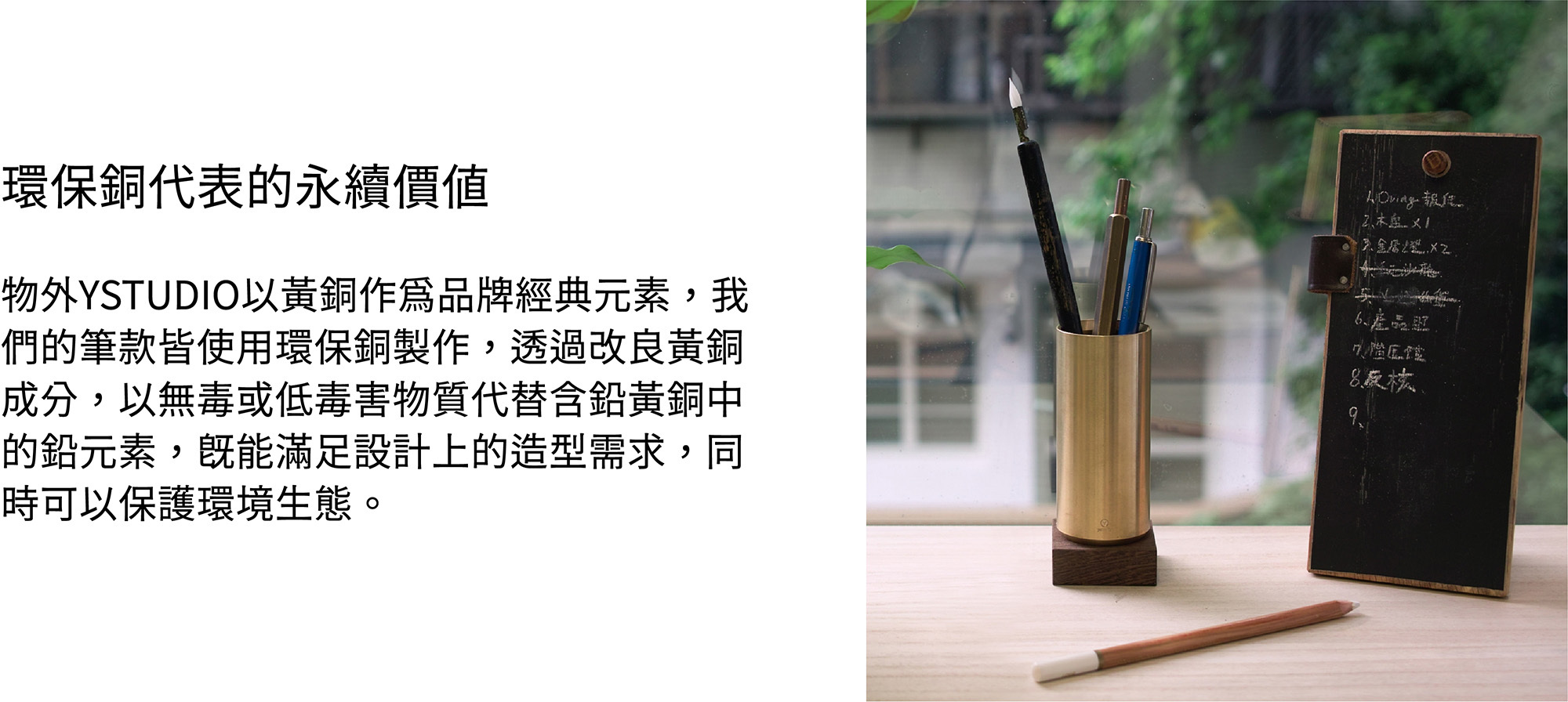 物外YSTUDIO以黃銅作為品牌經典元素，我們的筆款皆使用環保銅製作，透過改良黃銅成分，以無毒或低毒害物質代替含鉛黃銅中的鉛元素，既能滿足設計上的造型需求，同時可以保護環境生態。