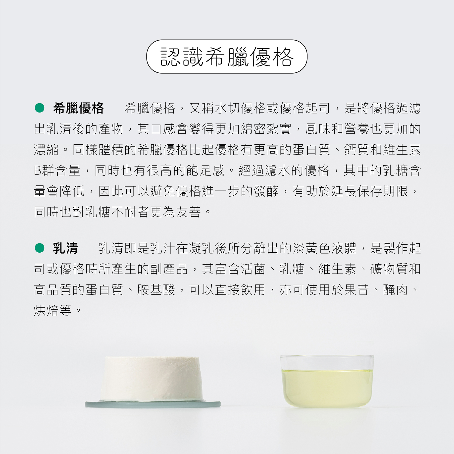 希臘優格又稱水切優格或優格起司，是將優格過濾出乳清的產物，口感更加綿密扎實，過濾出的乳清營養價值高，可直接飲用。